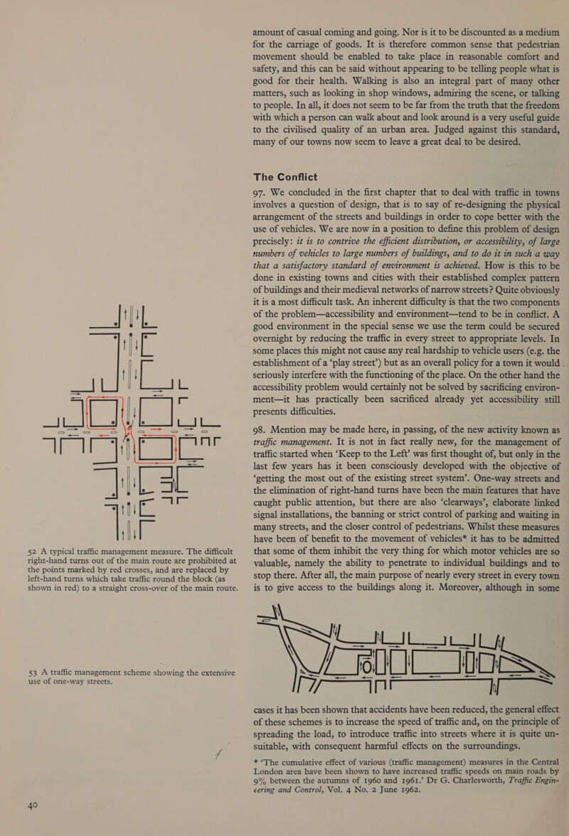     52 A typical traffic management measure. The difficult right-hand turns out of the main route are prohibited at the points marked by red crosses, and are replaced by left-hand turns which take traffic round the block (as 53 A traffic management scheme showing the extensive use of one-way streets. 40 amount of casual coming and going. Nor is it to be discounted as a medium for the carriage of goods. It is therefore common sense that pedestrian movement should be enabled to take place in reasonable comfort and safety, and this can be said without appearing to be telling people what is good for their health. Walking is also an integral part of many other matters, such as looking in shop windows, admiring the scene, or talking to people. In all, it does not seem to be far from the truth that the freedom with which a person can walk about and look around is a very useful guide to the civilised quality of an urban area. Judged against this standard, many of our towns now seem to leave a great deal to be desired. The Conflict 97. We concluded in the first chapter that to deal with traffic in towns involves a question of design, that is to say of re-designing the physical arrangement of the streets and buildings in order to cope better with the use of vehicles. We are now in a position to define this problem of design precisely: zt zs to contrive the efficient distribution, or accessibility, of large numbers of vehicles to large numbers of buildings, and to do it in such a way that a satisfactory standard of environment is achieved. How is this to be done in existing towns and cities with their established complex pattern of buildings and their medieval networks of narrow streets ? Quite obviously it is a most difficult task. An inherent difficulty is that the two components of the problem—accessibility and environment—tend to be in conflict. A good environment in the special sense we use the term could be secured overnight by reducing the traffic in every street to appropriate levels. In some places this might not cause any real hardship to vehicle users (e.g. the establishment of a ‘play street’) but as an overall policy for a town it would . seriously interfere with the functioning of the place. On the other hand the accessibility problem would certainly not be solved by sacrificing environ- ment—it has practically been sacrificed already yet accessibility still presents difficulties. 98. Mention may be made here, in passing, of the new activity known as traffic management. It is not in fact really new, for the management of traffic started when ‘Keep to the Left’ was first thought of, but only in the last few years has it been consciously developed with the objective of ‘getting the most out of the existing street system’. One-way streets and the elimination of right-hand turns have been the main features that have caught public attention, but there are also ‘clearways’, elaborate linked signal installations, the banning or strict control of parking and waiting in many streets, and the closer control of pedestrians. Whilst these measures have been of benefit to the movement of vehicles* it has to be admitted that some of them inhibit the very thing for which motor vehicles are so valuable, namely the ability to penetrate to individual buildings and to stop there. After all, the main purpose of nearly every street in every town is to give access to the buildings along it. Moreover, although in some LIL IL oll] L_WOSs cases it has been shown that accidents have been reduced, the general effect of these schemes is to increase the speed of traffic and, on the principle of spreading the load, to introduce traffic into streets where it is quite un- suitable, with consequent harmful effects on the surroundings.  LX * ‘The cumulative effect of various (traffic management) measures in the Central London area have been shown to have increased traffic speeds on main roads by 9% between the autumns of 1960 and 1961.’ Dr G. Charlesworth, Traffic Engin- eering and Control, Vol. 4 No. 2 June 1962.