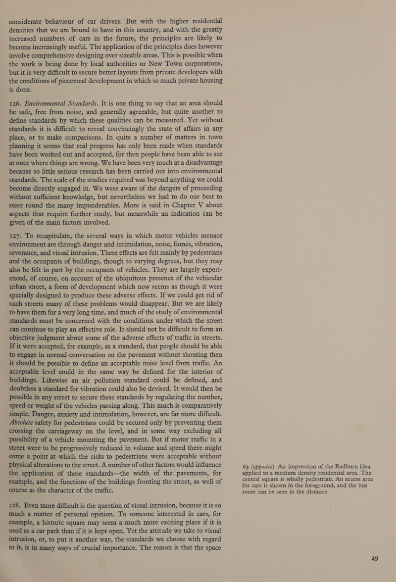considerate behaviour of car drivers. But with the higher residential densities that we are bound to have in this country, and with the greatly increased numbers of cars in the future, the principles are likely to become increasingly useful. The application of the principles does however involve comprehensive designing over sizeable areas. This is possible when the work is being done by local authorities or New Town corporations, but it is very difficult to secure better layouts from private developers with the conditions of piecemeal development in which so much private housing is done. 126. Environmental Standards. It is one thing to say that an area should be safe, free from noise, and generally agreeable, but quite another to define standards by which these qualities can be measured. Yet without standards it is difficult to reveal convincingly the state of affairs in any place, or to make comparisons. In quite a number of matters in town planning it seems that real progress has only been made when standards have been worked out and accepted, for then people have been able to see at once where things are wrong. We have been very much at a disadvantage because so little serious research has been carried out into environmental standards. The scale of the studies required was beyond anything we could become directly engaged in. We were aware of the dangers of proceeding without sufficient knowledge, but nevertheless we had to do our best to steer round the many imponderables. More is said in Chapter V about aspects that require further study, but meanwhile an indication can be given of the main factors involved. 127. To recapitulate, the several ways in which motor vehicles menace environment are through danger and intimidation, noise, fumes, vibration, severance, and visual intrusion. These effects are felt mainly by pedestrians and the occupants of buildings, though to varying degrees, but they may also be felt in part by the occupants of vehicles. They are largely experi- enced, of course, on account of the ubiquitous presence of the vehicular urban street, a form of development which now seems as though it were specially designed to produce these adverse effects. If we could get rid of such streets many of these problems would disappear. But we are likely to have them for a very long time, and much of the study of environmental standards must be concerned with the conditions under which the street can continue to play an effective role. It should not be difficult to form an objective judgment about some of the adverse effects of traffic in streets. If it were accepted, for example, as a standard, that people should be able to engage in normal conversation on the pavement without shouting then it should be possible to define an acceptable noise level from traffic. An acceptable level could in the same way be defined for the interior of buildings. Likewise an air pollution standard could be defined, and doubtless a standard for vibration could also be devised. It would then be possible in any street to secure these standards by regulating the number, speed or weight of the vehicles passing along. This much is comparatively simple. Danger, anxiety and intimidation, however, are far more difficult. Absolute safety for pedestrians could be secured only by preventing them crossing the carriageway on the level, and in some way excluding all possibility of a vehicle mounting the pavement. But if motor traffic in a street were to be progressively reduced in volume and speed there might come a point at which the risks to pedestrians were acceptable without physical alterations to the street. A number of other factors would influence the application of these standards—the width of the pavements, for example, and the functions of the buildings fronting the street, as well of course as the character of the traffic. 128. Even more difficult is the question of visual intrusion, because it is so much a matter of personal opinion. To someone interested in cars, for example, a historic square may seem a much more exciting place if it is used as a car park than if it is kept open. Yet the attitude we take to visual intrusion, or, to put it another way, the standards we choose with regard to it, is in many ways of crucial importance. The reason is that the space 63 (opposite) An impression of the Radburn idea applied to a medium density residential area. The central square is wholly pedestrian. An access area for cars is shown in the foreground, and the bus route can be seen in the distance.