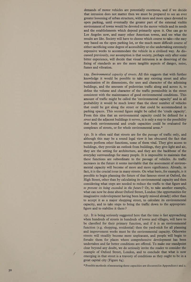 demands of motor vehicles are potentially enormous, and if we decide that intrusion does not matter then we must be prepared to see an ever greater loosening of urban structure, with more and more space devoted to open parking, until eventually the greater part of the external visible environment of towns would be devoted to the motor vehicle and its needs and the establishments which depend primarily upon it. One can go to Los Angeles now, and many other American towns, and see what the results are like. Society will have to choose which course to take—the easy way based on the open parking lot, or the much more difficult course of either sacrificing some degree of accessibility or else undertaking extremely expensive works to accommodate the vehicle in a civilised way. As dis- cussed previously, our assumption is that society, perhaps only after some bitter experience, will decide that visual intrusion is as deserving of the fixing of standards as are the more tangible aspects of danger, noise, fumes and vibration. 129. Environmental capacity of streets. All this suggests that with further knowledge it would be possible to take any existing street and after examination of its dimensions, the uses and character of the adjoining buildings, and the amounts of pedestrian traffic along and across it, to define the volume and character of the traffic permissible in the street consistent with the maintenance of good environmental conditions. This amount of traffic might be called the ‘environmental capacity’ and in all probability it would be much lower than the sheer number of vehicles that could be got along the street or that could be accommodated in parking spaces. This second figure might be called the ‘crude capacity’. From this idea that an environmental capacity could be defined for a street and the adjacent buildings it serves, it is only a step to the possibility that both environmental and crude capacities could be evaluated for complexes of streets, or for whole environmental areas.* 130. It is often said that streets are for the passage of traffic only, and although this may be a sound legal view it has obscured the fact that streets perform other functions, some of them vital. They give access to buildings, they provide an outlook from buildings, they give light and air, they are the setting for architecture, and they are the backbone of the everyday surroundings for many people. It is impossible to maintain that these functions are subordinate to the passage of vehicles. As traffic increases in the future it seems inevitable that the assessment of environ- mental capacity will become of more and more significance. Already, in fact, it is the crucial issue in many streets. On what basis, for example, is it possible to begin planning the future of that famous street at Oxford, the High Street, other than by calculating its environmental capacity and then considering what steps are needed to reduce the traffic to that figure and to prevent its being exceeded in the future? Or, to take another example, what can now be done about Oxford Street, London (the opportunities for imaginative redevelopment having been largely missed already) other than : to accept it as a major shopping street, to calculate its environmental capacity, and to take steps to bring the traffic down to the appropriate figure and to stabilise it there ? 131. It is being seriously suggested here that the time is fast approaching when hundreds of streets in hundreds of towns and villages, will have to be classified for their primary function, and if it is an environmental function (e.g. shopping, residential) then the yard-stick for all planning and improvement works must be the environmental capacity. Otherwise streets will steadily become more unpleasant, and people will begin to forsake them for places where comprehensive development has been undertaken and far better conditions are offered. To make our standpoint clear beyond any doubt, we do seriously invite the reader to consider the example of Oxford Street, London, and to conclude that what is now emerging in that street is a travesty of conditions as they ought to be in a great capital city (Figure 64). * Possible methods of measuring these capacities are discussed in AppendicesI and 2.