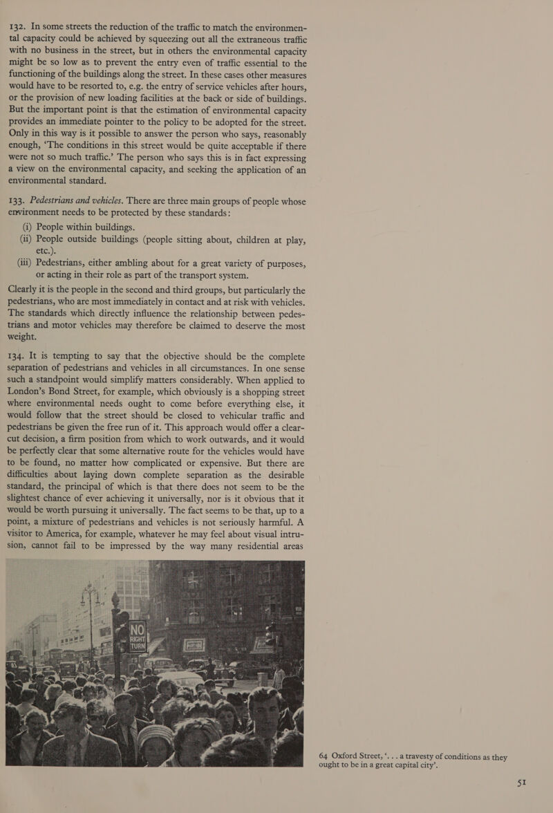 tal capacity could be achieved by squeezing out all the extraneous traffic with no business in the street, but in others the environmental capacity might be so low as to prevent the entry even of traffic essential to the functioning of the buildings along the street. In these cases other measures would have to be resorted to, e.g. the entry of service vehicles after hours, or the provision of new loading facilities at the back or side of buildings. But the important point is that the estimation of environmental capacity provides an immediate pointer to the policy to be adopted for the street. Only in this way is it possible to answer the person who says, reasonably enough, “The conditions in this street would be quite acceptable if there were not so much traffic.” The person who says this is in fact expressing a view on the environmental capacity, and seeking the application of an environmental standard. 133. Pedestrians and vehicles. There are three main groups of people whose environment needs to be protected by these standards: (i) People within buildings. (ii) People outside buildings (people sitting about, children at play, etc.) (iii) Pedestrians, either ambling about for a great variety of purposes, or acting in their role as part of the transport system. Clearly it is the people in the second and third groups, but particularly the pedestrians, who are most immediately in contact and at risk with vehicles. The standards which directly influence the relationship between pedes- trians and motor vehicles may therefore be claimed to deserve the most weight. 134. It is tempting to say that the objective should be the complete separation of pedestrians and vehicles in all circumstances. In one sense such a standpoint would simplify matters considerably. When applied to London’s Bond Street, for example, which obviously is a shopping street where environmental needs ought to come before everything else, it would follow that the street should be closed to vehicular traffic and pedestrians be given the free run of it. This approach would offer a clear- cut decision, a firm position from which to work outwards, and it would be perfectly clear that some alternative route for the vehicles would have to be found, no matter how complicated or expensive. But there are difficulties about laying down complete separation as the desirable standard, the principal of which is that there does not seem to be the slightest chance of ever achieving it universally, nor is it obvious that it would be worth pursuing it universally. The fact seems to be that, up to a point, a mixture of pedestrians and vehicles is not seriously harmful. A visitor to America, for example, whatever he may feel about visual intru- sion, cannot fail to be impressed by the way many residential areas 64 Oxford Street, “. . . a travesty of conditions as they ought to be in a great capital city’.