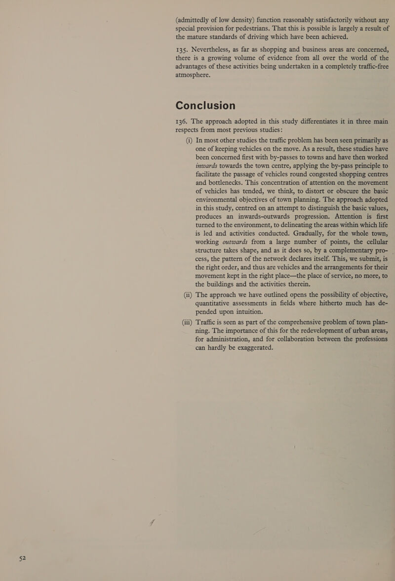 (1) (ii) (iii) In most other studies the traffic problem has been seen primarily as one of keeping vehicles on the move. As a result, these studies have been concerned first with by-passes to towns and have then worked inwards towards the town centre, applying the by-pass principle to facilitate the passage of vehicles round congested shopping centres and bottlenecks. This concentration of attention on the movement of vehicles has tended, we think, to distort or obscure the basic environmental objectives of town planning. The approach adopted in this study, centred on an attempt to distinguish the basic values, produces an inwards-outwards progression. Attention is first turned to the environment, to delineating the areas within which life is led and activities conducted. Gradually, for the whole town, working outwards from a large number of points, the cellular structure takes shape, and as it does so, by a complementary pro- _ cess, the pattern of the network declares itself. This, we submit, is the right order, and thus are vehicles and the arrangements for their movement kept in the right place—the place of service, no more, to the buildings and the activities therein. The approach we have outlined opens the possibility of objective, quantitative assessments in fields where hitherto much has de- pended upon intuition. Traffic is seen as part of the comprehensive problem of town plan- ning. The importance of this for the redevelopment of urban areas, for administration, and for collaboration between the professions can hardly be exaggerated.