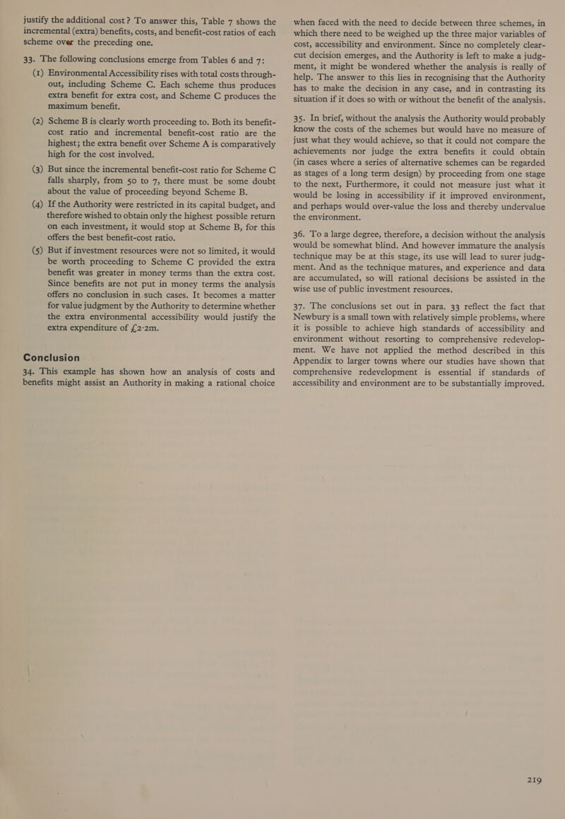 justify the additional cost? To answer this, Table 7 shows the incremental (extra) benefits, costs, and benefit-cost ratios of each scheme over the preceding one. 33. The following conclusions emerge from Tables 6 and 7: (1) Environmental Accessibility rises with total costs through- out, including Scheme C. Each scheme thus produces extra benefit for extra cost, and Scheme C produces the maximum benefit. (2) Scheme B is clearly worth proceeding to. Both its benefit- cost ratio and incremental benefit-cost ratio are the highest; the extra benefit over Scheme A is comparatively high for the cost involved. (3) But since the incremental benefit-cost ratio for Scheme C falls sharply, from 50 to 7, there must be some doubt about the value of proceeding beyond Scheme B. (4) If the Authority were restricted in its capital budget, and therefore wished to obtain only the highest possible return on each investment, it would stop at Scheme B, for this offers the best benefit-cost ratio. (5) But if investment resources were not so limited, it would be worth proceeding to Scheme C provided the extra benefit was greater in money terms than the extra cost. Since benefits are not put in money terms the analysis offers no conclusion in.such cases. It becomes a matter for value judgment by the Authority to determine whether the extra environmental accessibility would justify the extra expenditure of £2:2m. Conclusion 34. This example has shown how an analysis of costs and benefits might assist an Authority in making a rational choice when faced with the need to decide between three schemes, in which there need to be weighed up the three major variables of cost, accessibility and environment. Since no completely clear- cut decision emerges, and the Authority is left to make a judg- ment, it might be wondered whether the analysis is really of help. The answer to this lies in recognising that the Authority has to make the decision in any case, and in contrasting its situation if it does so with or without the benefit of the analysis. 35. In brief, without the analysis the Authority would probably know the costs of the schemes but would have no measure of just what they would achieve, so that it could not compare the achievements nor judge the extra benefits it could obtain (in cases where a series of alternative schemes can be regarded as stages of a long term design) by proceeding from one stage to the next, Furthermore, it could not measure just what it would be losing in accessibility if it improved environment, and perhaps would over-value the loss and thereby undervalue the environment. 36. Toa large degree, therefore, a decision without the analysis would be somewhat blind. And however immature the analysis technique may be at this stage, its use will lead to surer judg- ment. And as the technique matures, and experience and data are accumulated, so will rational decisions be assisted in the wise use of public investment resources. 37. The conclusions set out in para. 33 reflect the fact that Newbury is a small town with relatively simple problems, where it is possible to achieve high standards of accessibility and environment without resorting to comprehensive redevelop- ment. We have not applied the method described in this Appendix to larger towns where our studies have shown that comprehensive redevelopment is essential if standards of accessibility and environment are to be substantially improved.