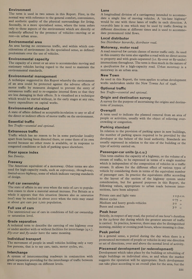 Environment The term is used in two senses in this Report. First, in the normal way with reference to the general comfort, convenience, and aesthetic quality of the physical surroundings for living. Secondly, in a more specialised sense, where the term refers only to those aspects of the environment which are directly or indirectly affected by the presence of vehicles—moving or at rest—in urban areas. Environmental area An area having no extraneous traffic, and within which con- siderations of environment (in the specialised sense, as defined) predominate over the use of vehicles. Environmental capacity The capacity of a street or an area to accommodate moving and stationary vehicles having regard to the need to maintain the environmental standards. Environmental management A technique suggested in this Report whereby the environment of an area could be protected against the adverse effects of motor traffic by measures designed to prevent the entry of extraneous traffic and to re-organise internal flows so that they are less damaging in their effects. It is visualised as a technique which would be started without, in the early stages at any rate, heavy expenditure on capital works. Environmental standard A state of affairs defined as acceptable in relation to any or all of the direct or indirect effects of motor traffic on the environment. Essential traffic See Traffic—essential and optional. Extraneous traffic Traffic which has no reason to be in some particular locality apart from having been directed there, or come there of its own accord because no other route is available, or in response to congested conditions or lack of parking space elsewhere. Floor space index See Density. Freeway The American equivalent of a motorway. Other terms are also used for high-capacity roads, such as expressway, through-way, limited-access highway, some of which indicate varying standards of design. Full car ownership The state of affairs in any area when the ratio of cars to popula- tion ceases to show a material annual increase. For Britain as a whole it appears that this situation (known also as saturation level) may be reached in about 2010 when the ratio may stand at about 400 cars per I,000 population. Full use of cars The unrestricted use of cars in conditions of full car ownership or saturation level. Grade separation A technical term to describe the carrying of one highway over or under another with or without facilities for interchange (q.v.). Fly-over and fly-under have the same meaning. Individual transport The movement of people in small vehicles holding only a very few persons, that is to say cars, taxis, motor cycles, etc. Interchange A system of interconnecting roadways in conjunction with grade separation providing for the interchange of traffic between two or more highways on different levels. Lane A longitudinal division of a carriageway intended to accommo- date a single line of moving vehicles. A ‘six-lane highway’ would be one with three lanes of traffic in each direction. A reversible lane is one which may be used by traffic flowing in different directions at different times and is used to accommo- date pronounced tidal flows. Local distributor See Distributor hierarchy, distributor road. Motorway, motor road A road reserved for certain classes of motor traffic only. As used in this country the term also signifies a road with no direct access to property and with grade-separated (i.e. fly-over or fly-under) intersections throughout. The term is thus much in the nature of a specification for a high-capacity road. Urban motorway is a motorway in an urban area. New Town As used in this Report, the term applies to urban development works undertaken under the New Towns Act of 1946. Optional traffic See Traffic—essential and optional. Origin and destination survey A survey for the purpose of ascertaining the origins and destina- tions of journeys. Overspill A term used to indicate the planned removal from an area of people or activities, usually with the object of relieving over- crowding or congestion. Parking standard In relation to the provision of parking space in new buildings, the number of parking spaces required to be provided by the developer at the behest of the local authority. Standards are usually expressed in relation to the size of the building or the type of activity carried on. Passenger-car units (p.c.u.) This term enables the capacity of a highway, or the volume of a stream of traffic, to be expressed in terms of a single number which is independent of the composition of vehicles in a traffic stream. It allows for the different effect of various types of vehicle by considering them in terms of the equivalent number of passenger cars. In practice the equivalents differ according to the layout of the section of the highway system under consideration, but for general purposes in this Report, the following values, appropriate to urban roads between inter- sections, have been adopted: Private cars and light vans IO p.c.u. Motor cycles 0-75-55 Medium and heavy goods-véhicles Olu 5. Buses and coaches 3:0 ass Peak hour Strictly, in respect of any road, the period of one hour’s duration in the 24-hour day during which the greatest amount of traffic is carried. In practice, however, there may also be distinguished morning, midday or evening peak hours, whose meaning is clear. Peak period In a general sense, a period during the day when there is a pronounced movement of people or vehicles in any one direction or set of directions, over and above the normal level of activity. Piecemeal development (or redevelopment) Development which takes place by the building or rebuilding of single buildings on individual sites, as and when the market suggests the operation will be appropriate. Such development can take place according to an overall plan for the area, but the