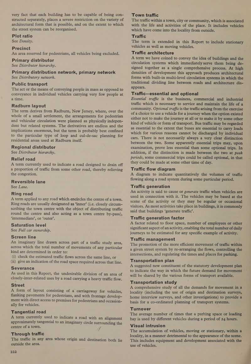 very fact that each building has to be capable of being con- structed separately, places a severe restriction on the variety of architectural form that is possible, and on the extent to which the street system can be reorganised. Plot ratio See Density. Precinct An area reserved for pedestrians, all vehicles being excluded. Primary distributor See Distributor hierarchy. Primary distribution network, primary network See Distributory network. Public transport The act or the means of conveying people in mass as opposed to conveyance in individual vehicles carrying very few people at a time. Radburn layout The term derives from Radburn, New Jersey, where, over the whole of a small settlement, the arrangements for pedestrian and vehicular circulation were planned as physically indepen- dent but related systems. The derivatives are endless and the implications enormous, but the term is probably best confined to the particular type of loop and cul-de-sac planning for residential areas used at Radburn itself. Regional distributor See Distributor hierarchy. Relief road A term currently used to indicate a road designed to drain off a proportion of traffic from some other road, thereby relieving the congestion. Reversible lane See Lane. Ring road A term applied to any road which encircles the centre of a town. Ring roads are usually designated as ‘inner’ (i.e. closely circum- scribing the town centre with the object of distributing traffic round the centre and also acting as a town centre by-pass), ‘intermediate’, or ‘outer’. Saturation level See Full car ownership. Screen line An imaginary line drawn across part of a traffic study area, across which the total number of movements of any particular kind are determined in order to: (i) check the estimated traffic flows across the same line, or Gi) give an indication of the road space required across that line. Severance As used in this Report, the undesirable division of an area of closely-inter-related uses by a road carrying a heavy traffic flow. Street A form of layout consisting of a carriageway for vehicles, flanking pavements for pedestrians, and with frontage develop- ment with direct access to premises for pedestrians and occasion- ally for vehicles. Tangential road A term currently used to indicate a road with an alignment approximately tangential to an imaginary circle surrounding the centre of a town. , Through traffic The traffic in any area whose origin and destination both lie outside the area. 222 Town traffic The traffic within a town, city or community, which is associated with the life and activities of the place. It includes vehicles which have come into the locality from outside. Traffic The term is extended in this Report to include stationary vehicles as well as moving vehicles. Traffic architecture A term we have coined to convey the idea of buildings and the circulation systems which immediately serve them being de- signed together as a single comprehensive process. At high densities of development this approach produces architectural forms with built-in multi-level circulation systems in which the traditional dividing line between roads and architecture dis- appears. Traffic—essential and optional Essential traffic is the business, commercial and industrial traffic which is necessary to service and maintain the life of a community. Optional traffic is the traffic arising from the exercise of a choice to use a vehicle for a journey when the option existed either not to make the journey at all or to make it by some other kind of vehicle or form of transport. Bus traffic may be regarded as essential to the extent that buses are essential to carry loads which for various reasons cannot be discharged by individual cars. There is not necessarily always a very clear distinction between the two. Some apparently essential trips may, upon examination, prove less essential than some optional trips. In addition, if the distinction is made between the two at peak periods, some commercial trips could be called. optional, in that they could be made at some other time of day. Traffic flow diagram A diagram to indicate quantitatively the volumes of traffic flowing along a road system during some particular period. Traffic generation An activity is said to cause or generate traffic when vehicles are used in connection with it. The vehicles may be based at the scene of the activity or they may be regular or occasional visitors. As most activities take place in buildings, it is commonly said that buildings ‘generate traffic’. Traffic generation factor A factor related to floor space, number of employees or other significant aspect of an activity, enabling the total number of daily journeys to be estimated for any specific example of activity. Traffic management The promotion of the more efficient movement of traffic within a given street system by re-arranging the flows, controlling the intersections, and regulating the times and places for parking. Transportation plan A suggested new constituent of the statutory development plan to indicate the way in which the future demand for movement will be shared by the various forms of transport available. | Transportation study A comprehensive study of all the demands for movement in a locality (including the use of origin and destination surveys, home interview surveys, and other investigations) to provide a basis for a co-ordinated planning of transport systems. Turnover The average number of times that a parking space or loading bay is used by different vehicles during a period of 24 hours. Visual intrusion The accumulation of vehicles, moving or stationary, within a locality, in a manner detrimental to the appearance of the scene. This includes equipment and development associated with the use of vehicles.