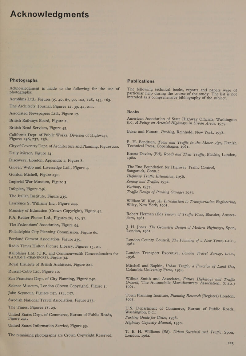 Acknowledgments Photographs Acknowledgment is made to the following for the use of photographs: Aerofilms Ltd., Figures 35, 40, 67, 90, 102, 128, 145, 163. The Pchiecrs: Journal, Figures 12, 39, 42, 211. Associated Newspapers Ltd., Figure 17. British Railways Board, Figure 2. British Road Services, Figure 45. California Dept. of Public Works, Division of Highways, Figures 236, 237, 238. City of Coventry Dept. of Architecture and Planning, Figure 220. Daily Mirror, Figure 14. Discovery, London, Appendix 1, Figure 8. Glover, Webb and Liversedge Ltd., Figure 4. Gordon Michell, Figure 230. Imperial War Museum, Figure 3. Infoplan, Figure 246. The Italian Institute, Figure 235. Lawrence S. Williams Inc., Figure 244. Ministry of Education (Crown Copyright), Figure 41. P.A. Reuter Photos Ltd., Figures 26, 36, Wh The Pedestrians’ Association, Figure 54. Philadelphia City Planning Commission, Figure 60. Portland Cement Association, Figure 239. Radio Times Hulton Picture Library, Figures 15, 21. Railplanes Ltd. (U.K. and Commonwealth Concessionaires for S.A.F.E.G.E.-TRANSPORT), Figure 34. Royal Institute of British Architects, Figure 221. Russell-Cobb Ltd, Figure ro. San Francisco Dept. of City Planning, Figure 240. Science Museum, London (Crown Copyright), Figure 1. John Seymour, Figures 151, 154, 157. Swedish National Travel Association, Figure 233. The Times, Figures 18, 29. United States Dept. of Commerce, Bureau of Public Roads, Figure 241. United States Information Service, Figure 33. The remaining photographs are Crown Copyright Reserved. Publications The following technical books, reports and papers were of particular help during the course of the study. The list is not intended as a comprehensive bibliography of the subject. Books American Association of State Highway Officials, Washington D.C, A Policy on Arterial Highways in Urban Areas, 1957. Baker and Funaro. Parking, Reinhold, New York, 1958. P. H. Bendtsen. Town and Traffic in the Motor Age, Danish Technical Press, Copenhagen, 1961. Ernest Davies, (Ed), Roads and Their Traffic, Blackie, London, 1960. The Eno Foundation for Highway Traffic Control, Saugatuck, Conn.: Highway Traffic Estimation, 1956. Zoning and Traffic, 1952. Parking, 1957. Traffic Design of Parking Garages 1957. William W. Kay. An Introduction to Transportation Engineering, Wiley, New York, 1961. Robert Herman (Ed) Theory of Traffic Flow, Elseuier, Amster- dam, I961. J. H. Jones. The Geometric Design of Modern Highways, Spon, London, 1961. London County Council, The Planning of a New Town, Lees 1961. London Transport Executive, London Travel Survey, L.T.E.; 1956. Mitchell and Rapkin, Urban Traffic, a Function of Land Use, Columbia University Press, 1954. Wilbur Smith and Associates, Future Highways and T: raffic Growth, The Automobile Manufacturers Association, (U.s.A.) 1961. Town Planning Institute, Planning Research (Register) London, 1961. U.S. Department of Commerce, Bureau of Public Roads, Washington, D.c.: Parking Guide for Cities, 1956. Highway Capacity Manual, 1950. T. E. H. Williams (Ed). Urban Survival and Traffic, Spon, London, 1962.