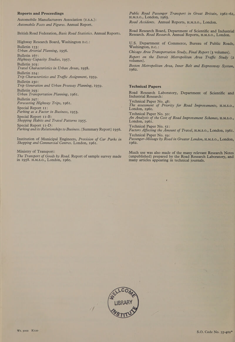 Reports and Proceedings Automobile Manufacturers Association (U.S.A.): Automobile Facts and Figures. Annual Report. British Road Federation, Basic Road Statistics. Annual Reports. Highway Research Board, Washington D.c.: Bulletin 153: Urban Arterial Planning, 1956. Bulletin 167: Highway Capacity Studies, 1957. Bulletin 203: Travel Characteristics in Urban Areas, 1958. Bulletin 224: Trip Characteristics and Traffic Assignment, 1959. Bulletin 230: Trip Generation and Urban Freeway Planning, 1959. Bulletin 293: Urban Transportation Planning, 1961. Bulletin 297: Forecasting Highway Trips, 1961. Special Report 11: Parking as a Factor in Business, 1953. Special Report 11-B: Shopping Habits and Travel Patterns 1955. Special Report 11-D: Parking and its Relationships to Business. (Summary Report) 1956. Institution of Municipal Engineers, Provision of Car Parks in Shopping and Commercial Centres. London, 1961. Ministry of Transport: The Transport of Goods by Road. Report of sample survey made in 1958. H.M.S.O., London, 1960. Public Road Passenger Transport in Great Britain, 1961-62, H.M.S.O., London, 1963. Road Accidents. Annual Reports, H.M.Ss.0., London. Road Research Board, Department of Scientific and Industrial Research. Road Research. Annual Reports, H.M.S.0., London. U.S. Department of Commerce, Bureau of Public Roads, Washington, D.c.: Chicago Area Transportation Study, Final Report (3 volumes). Report on the Detroit Metropolitan Area Traffic Study (2 volumes). Boston Metropolitan Area, Inner Belt and Expressway System, 1962. Technical Papers Road Research Laboratory, Department of Scientific and Industrial Research: Technical Paper No. 48: The assessment of Priority for Road Improvements, .M.S.O., London, 1960. Technical Paper No. so: An Analysis of the Cost of Road Improvement Schemes, H.M.S.0., London, 1961. Technical Paper No. 51: Factors Affecting the Amount of Travel, H.M.S.0., London, 1961. Technical Paper No. 59: Passenger-Mileage by Road in Greater London, H.M.S.0., London, 1962. Much use was also made of the many relevant Research Notes (unpublished) prepared by the Road Research Laboratory, and many articles appearing in technical journals.  Wt. 3002 Ki120 S.O. Code No. 5§-402*