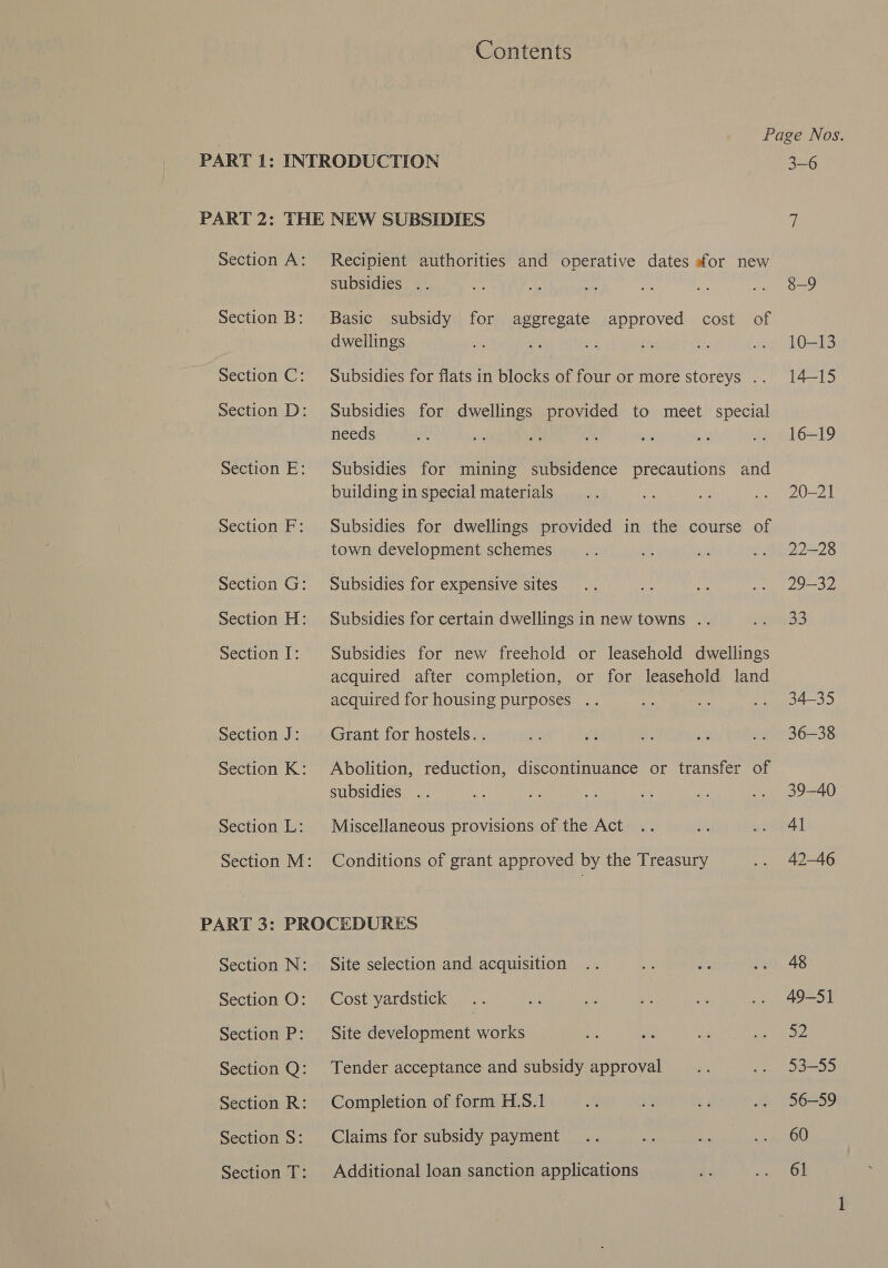 Contents Page Nos. PART 1: INTRODUCTION 3-6 PART 2: THE NEW SUBSIDIES i Section A: Recipient authorities and operative dates ofor new subsidies .. 8—9 Section B: Basic subsidy for aggregate approved cost of dwellings i 10-13 Section C: Subsidies for flats in blocks of four or more storeys .. 14-15 Section D: Subsidies for dwellings provided to meet special needs 16-19 Section E: Subsidies for mining subsidence precautions and building in special materials 20-21 Section F: Subsidies for dwellings provided in the course of town development schemes 22-28 Section G: Subsidies for expensive sites 29-32 Section H: Subsidies for certain dwellings in new towns .. 33 Section I: Subsidies for new freehold or leasehold dwellings acquired after completion, or for leasehold land acquired for housing purposes .. 34-35 Section J: | Grant for hostels. . 36—38 Section K: Abolition, reduction, discontinuance or transfer of subsidies . 39-40 Section L: Miscellaneous provisions of the Act Al Section M: Conditions of grant approved by the Treasury 42-46 PART 3: PROCEDURES Section N: Site selection and acquisition 48 Section O: Cost yardstick , 49-51 Section P: Site development works 52 Section Q: Tender acceptance and subsidy approval 53-55 Section R: Completion of form H.S.1 56-59 Section S: Claims for subsidy payment 60 Section T: Additional loan sanction applications 61