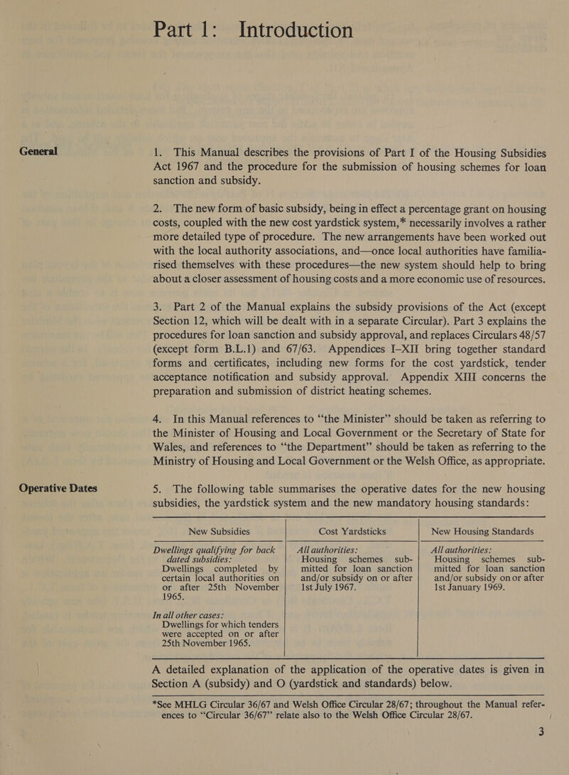 General Operative Dates Part 1: Introduction 1. This Manual describes the provisions of Part I of the Housing Subsidies Act 1967 and the procedure for the submission of housing schemes for loan sanction and subsidy. 2. The new form of basic subsidy, being in effect a percentage grant on housing costs, coupled with the new cost yardstick system,* necessarily involves a rather more detailed type of procedure. The new arrangements have been worked out with the local authority associations, and—once local authorities have familia- rised themselves with these procedures—the new system should help to bring about a closer assessment of housing costs and a more economic use of resources. 3. Part 2 of the Manual explains the subsidy provisions of the Act (except Section 12, which will be dealt with in a separate Circular). Part 3 explains the procedures for loan sanction and subsidy approval, and replaces Circulars 48/57 (except form B.L.1) and 67/63. Appendices I—XII bring together standard forms and certificates, including new forms for the cost yardstick, tender acceptance notification and subsidy approval. Appendix XIII concerns the preparation and submission of district heating schemes. 4. In this Manual references to “‘the Minister” should be taken as referring to the Minister of Housing and Local Government or the Secretary of State for Wales, and references to “‘the Department” should be taken as referring to the Ministry of Housing and Local Government or the Welsh Office, as appropriate. 5. The following table summarises the operative dates for the new housing subsidies, the yardstick system and the new mandatory housing standards: New Subsidies Cost Yardsticks New Housing Standards Dwellings qualifying for back All authorities: 5 All authorities: dated subsidies: Housing schemes _ sub- Housing schemes_ sub- Dwellings completed by mitted for loan sanction mitted for loan sanction certain local authorities on and/or subsidy on or after and/or subsidy onor after or after 25th November 1st July 1967. 1st January 1969. 1965. In all other cases: Dwellings for which tenders were accepted on or after 25th November 1965. A detailed explanation of the application of the operative dates is given in Section A (subsidy) and O (yardstick and standards) below. *See MHLG Circular 36/67 and Welsh Office Circular 28/67; throughout the Manual refer- ences to “Circular 36/67” relate also to the Welsh Office Circular 28/67.