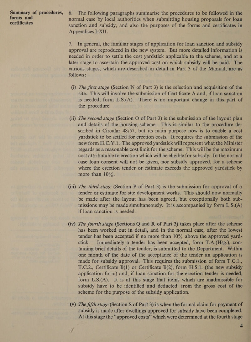 Summary of procedures, forms and certificates 6. The following paragraphs summarise the procedures to be followed in the normal case by local authorities when submitting housing proposals for loan sanction and subsidy, and also the purposes of the forms and certificates in Appendices I-X)I. 7. In general, the familiar stages of application for loan sanction and subsidy approval are reproduced in the new system. But more detailed information is needed in order to settle the cost yardstick applicable to the scheme, and at a later stage to ascertain the approved cost on which subsidy will be paid. The various stages, which are described in detail in Part 3 of the Manual, are as follows: (i) The first stage (Section N of Part 3) is the selection and acquisition of the site. This will involve the submission of Certificate A and, if loan sanction is needed, form L.S.(A). There is no important change in this part of the procedure. (11) The second stage (Section O of Part 3) is the submission of the layout plan and details of the housing scheme. This is similar to the procedure de- scribed in Circular 48/57, but its main purpose now is to enable a cost yardstick to be settled for erection costs. It requires the submission of the new form H.C.Y.1. The approved yardstick will represent what the Minister regards as a reasonable cost limit for the scheme. This will be the maximum cost attributable to erection which will be eligible for subsidy. In the normal case loan consent will not be given, nor subsidy approved, for a scheme where the erection tender or estimate exceeds the approved yardstick by more than 10%. (iti) The third stage (Section P of Part 3) is the submission for approval of a | tender or estimate for site development works. This should now normally be made after the layout has been agreed, but exceptionally both sub- missions may be made simultaneously. It is accompanied by form L.S.(A) if loan sanction is needed. (iv) The fourth stage (Sections Q and R of Part 3) takes place after the scheme has been worked out in detail, and in the normal case, after the lowest tender has been accepted if no more than 10% above the approved yard- stick. Immediately a tender has been accepted, form T.A.(Hsg.), con- taining brief details of the tender, is submitted to the Department. Within one month of the date of the acceptance of the tender an application is made for subsidy approval. This requires the submission of form T.C.1., T.C.2., Certificate B(1) or Certificate B(2), form H.S.1. (the new subsidy application form) and, if loan sanction for the erection tender is needed, form L.S.(A). It is at this stage that items which are inadmissible for subsidy have to be identified and deducted from the gross cost of the scheme for the purpose of the subsidy application. (v) The fifth stage (Section S of Part 3) is when the formal claim for payment of subsidy is made after dwellings approved for subsidy have been completed. At this stage the ‘‘approved costs’’ which were determined at the fourth stage