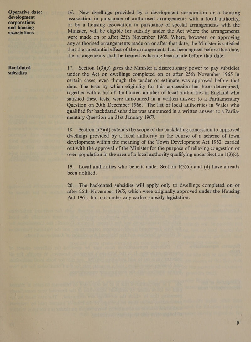 development corporations and housing associations Backdated subsidies 16. New dwellings provided by a development corporation or a housing association in pursuance of authorised arrangements with a local authority, or by a housing association in pursuance of special arrangements with the Minister, will be eligible for subsidy under the Act where the arrangements were made on or after 25th November 1965. Where, however, on approving any authorised arrangements made on or after that date, the Minister is satisfied that the substantial effect of the arrangements had been agreed before that date, the arrangements shall be treated as having been made before that date. 17. Section 1(3)(c) gives the Minister a discretionary power to pay subsidies under the Act on dwellings completed on or after 25th November 1965 in certain cases, even though the tender or estimate was approved before that date. The tests by which eligibility for this concession has been determined, together with a list of the limited number of local authorities in England who satisfied these tests, were announced in a written answer to a Parliamentary Question on 20th December 1966. The list of local authorities in Wales who qualified for backdated subsidies was announced in a written answer to a Parlia- mentary Question on 31st January 1967. 18. Section 1(3)(d) extends the scope of the backdating concession to approved dwellings provided by a local authority in the course of a scheme of town development within the meaning of the Town Development Act 1952, carried out with the approval of the Minister for the purpose of relieving congestion or over-population in the area of a local authority qualifying under Section 1(3)(c). 19. Local authorities who benefit under Section 1(3)(c) and (d) have already been notified. 20. The backdated subsidies will apply only to dwellings completed on or after 25th November 1965, which were originally approved under the Housing Act 1961, but not under any earlier subsidy legislation.