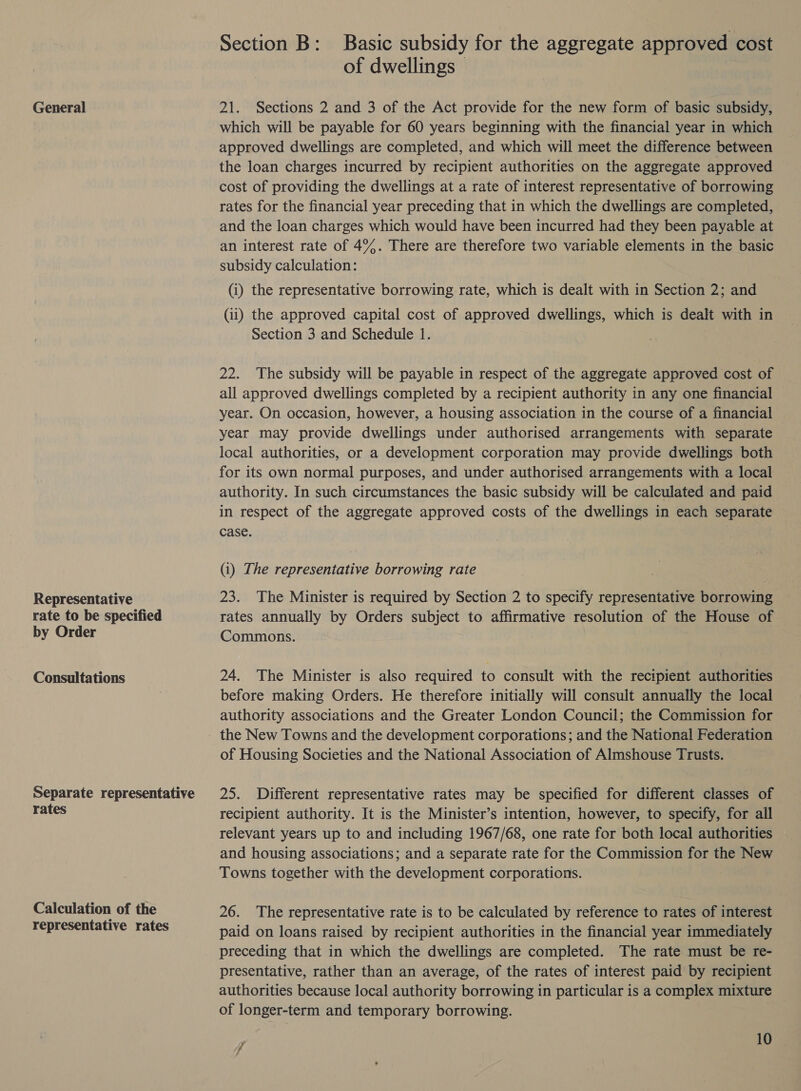 General Representative rate to be specified by Order Consultations Separate representative rates Calculation of the representative rates Section B: Basic subsidy for the aggregate approved cost of dwellings 21. Sections 2 and 3 of the Act provide for the new form of basic subsidy, which will be payable for 60 years beginning with the financial year in which approved dwellings are completed, and which will meet the difference between the loan charges incurred by recipient authorities on the aggregate approved cost of providing the dwellings at a rate of interest representative of borrowing rates for the financial year preceding that in which the dwellings are completed, and the loan charges which would have been incurred had they been payable at an interest rate of 49%. There are therefore two variable elements in the basic subsidy calculation: (i) the representative borrowing rate, which is dealt with in Section 2; and (11) the approved capital cost of approved dwellings, which is dealt with in Section 3 and Schedule 1. 22. The subsidy will be payable in respect of the aggregate approved cost of all approved dwellings completed by a recipient authority in any one financial year. On occasion, however, a housing association in the course of a financial year may provide dwellings under authorised arrangements with separate local authorities, or a development corporation may provide dwellings both for its own normal purposes, and under authorised arrangements with a local | authority. In such circumstances the basic subsidy will be calculated and paid in respect of the aggregate approved costs of the dwellings in each separate case. (i) The representative borrowing rate 23. The Minister is required by Section 2 to specify representative borrowing rates annually by Orders subject to affirmative resolution of the House of Commons. 24. The Minister is also required to consult with the recipient authorities before making Orders. He therefore initially will consult annually the local authority associations and the Greater London Council; the Commission for the New Towns and the development corporations; and the National Federation of Housing Societies and the National Association of Almshouse Trusts. 25. Different representative rates may be specified for different classes of recipient authority. It is the Minister’s intention, however, to specify, for all relevant years up to and including 1967/68, one rate for both local authorities and housing associations; and a separate rate for the Commission for the New Towns together with the development corporations. 26. The representative rate is to be calculated by reference to rates of interest paid on loans raised by recipient authorities in the financial year immediately preceding that in which the dwellings are completed. The rate must be re- presentative, rather than an average, of the rates of interest paid by recipient authorities because local authority borrowing in particular is a complex mixture of longer-term and temporary borrowing. 7