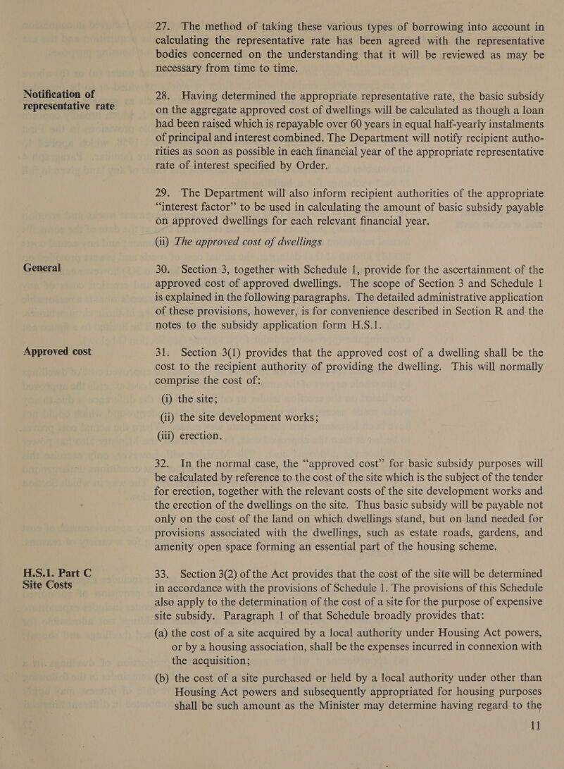 Notification of representative rate General Approved cost H.S.1. Part C Site Costs 27. The method of taking these various types of borrowing into account in calculating the representative rate has been agreed with the representative bodies concerned on the understanding that it will be reviewed as may be necessary from time to time. 28. Having determined the appropriate representative rate, the basic subsidy on the aggregate approved cost of dwellings will be calculated as though a loan had been raised which is repayable over 60 years in equal half-yearly instalments of principal and interest combined. The Department will notify recipient autho- rities as soon as possible in each financial year of the appropriate representative rate of interest specified by Order. 29. ‘The Department will also inform recipient authorities of the appropriate “interest factor’ to be used in calculating the amount of basic subsidy payable on approved dwellings for each relevant financial year. (ii) The approved cost of dwellings 30. Section 3, together with Schedule 1, provide for the ascertainment of the approved cost of approved dwellings. The scope of Section 3 and Schedule 1 is explained in the following paragraphs. The detailed administrative application of these provisions, however, is for convenience described in Section R and the notes to the subsidy application form H.S.1. 31. Section 3(1) provides that the approved cost of a dwelling shall be the cost to the recipient authority of providing the dwelling. This will normally comprise the cost of: (i) the site; (ii) the site development works; (iii) erection. 32. In the normal case, the “approved cost’ for basic subsidy purposes will be calculated by reference to the cost of the site which is the subject of the tender for erection, together with the relevant costs of the site development works and the erection of the dwellings on the site. Thus basic subsidy will be payable not only on the cost of the land on which dwellings stand, but on land needed for provisions associated with the dwellings, such as estate roads, gardens, and amenity open space forming an essential part of the housing scheme. 33. Section 3(2) of the Act provides that the cost of the site will be determined in accordance with the provisions of Schedule 1. The provisions of this Schedule also apply to the determination of the cost of a site for the purpose of expensive site subsidy. Paragraph 1 of that Schedule broadly provides that: (a) the cost of a site acquired by a local authority under Housing Act powers, or by a housing association, shall be the expenses incurred in connexion with the acquisition; (b) the cost of a site purchased or held by a local authority under other than Housing Act powers and subsequently appropriated for housing purposes shall be such amount as the Minister may determine having regard to the UE