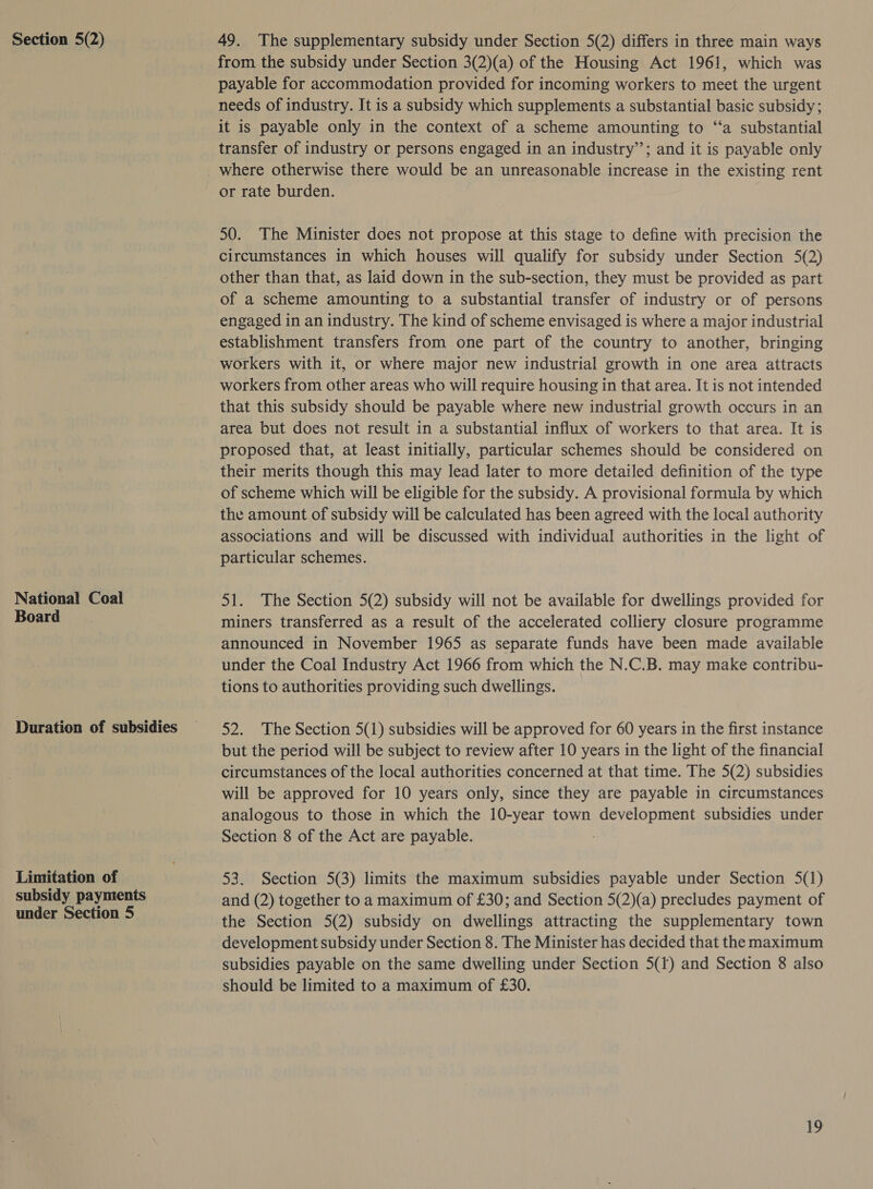 National Coal Board Duration of subsidies Limitation of subsidy payments under Section 5 from the subsidy under Section 3(2)(a) of the Housing Act 1961, which was payable for accommodation provided for incoming workers to meet the urgent needs of industry. It is a subsidy which supplements a substantial basic subsidy ; it is payable only in the context of a scheme amounting to ‘‘a substantial transfer of industry or persons engaged in an industry”; and it is payable only where otherwise there would be an unreasonable increase in the existing rent or rate burden. 50. The Minister does not propose at this stage to define with precision the circumstances in which houses will qualify for subsidy under Section 5(2) other than that, as laid down in the sub-section, they must be provided as part of a scheme amounting to a substantial transfer of industry or of persons engaged in an industry. The kind of scheme envisaged is where a major industrial establishment transfers from one part of the country to another, bringing workers with it, or where major new industrial growth in one area attracts workers from other areas who will require housing in that area. It is not intended that this subsidy should be payable where new industrial growth occurs in an area but does not result in a substantial influx of workers to that area. It is proposed that, at least initially, particular schemes should be considered on their merits though this may lead later to more detailed definition of the type of scheme which will be eligible for the subsidy. A provisional formula by which the amount of subsidy will be calculated has been agreed with the local authority associations and will be discussed with individual authorities in the light of particular schemes. 51. The Section 5(2) subsidy will not be available for dwellings provided for miners transferred as a result of the accelerated colliery closure programme announced in November 1965 as separate funds have been made available under the Coal Industry Act 1966 from which the N.C.B. may make contribu- tions to authorities providing such dwellings. 52. The Section 5(1) subsidies will be approved for 60 years in the first instance but the period will be subject to review after 10 years in the light of the financial circumstances of the local authorities concerned at that time. The 5(2) subsidies will be approved for 10 years only, since they are payable in circumstances analogous to those in which the 10-year town development subsidies under Section 8 of the Act are payable. 53. Section 5(3) limits the maximum subsidies payable under Section 5(1) and (2) together to a maximum of £30; and Section 5(2)(a) precludes payment of the Section 5(2) subsidy on dwellings attracting the supplementary town development subsidy under Section 8. The Minister has decided that the maximum subsidies payable on the same dwelling under Section 5(f) and Section 8 also should be limited to a maximum of £30. i