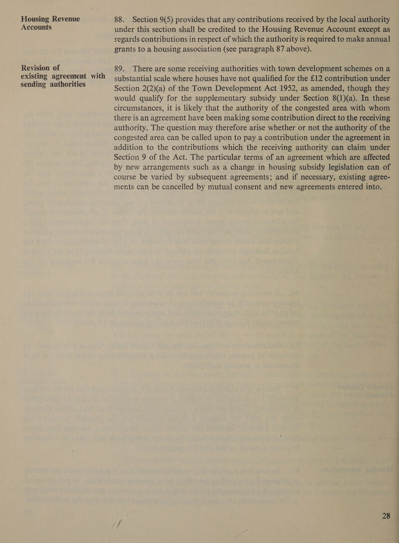 Housing Revenue Accounts Revision of existing agreement with sending authorities 88. Section 9(5) provides that any contributions received by the local authority under this section shall be credited to the Housing Revenue Account except as regards contributions in respect of which the authority is required to make annual grants to a housing association (see paragraph 87 above). 89. There are some receiving authorities with town development schemes on a substantial scale where houses have not qualified for the £12 contribution under — Section 2(2)(a) of the Town Development Act 1952, as amended, though they would qualify for the supplementary subsidy under Section 8(1)(a). In these circumstances, it is likely that the authority of the congested area with whom there is an agreement have been making some contribution direct to the receiving authority. The question may therefore arise whether or not the authority of the congested area can be called upon to pay a contribution under the agreement in addition to the contributions which the receiving authority can claim under Section 9 of the Act. The particular terms of an agreement which are affected by new arrangements such as a change in housing subsidy legislation can of course be varied by subsequent agreements; and if necessary, existing agree- ments can be cancelled by mutual consent and new agreements entered into.