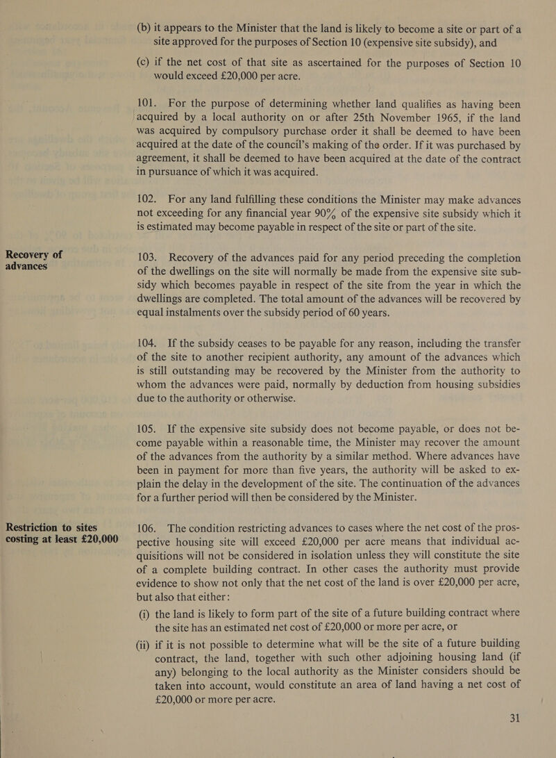 Recovery of advances Restriction to sites costing at least £20,000 (b) it appears to the Minister that the land is likely to become a site or part of a site approved for the purposes of Section 10 (expensive site subsidy), and (c) if the net cost of that site as ascertained for the purposes of Section 10 would exceed £20,000 per acre. 101. For the purpose of determining whether land qualifies as having been was acquired by compulsory purchase order it shall be deemed to have been acquired at the date of the council’s making of the order. If it was purchased. by agreement, it shall be deemed to have been acquired at the date of the contract in pursuance of which it was acquired. 102. For any land fulfilling these conditions the Minister may make advances not exceeding for any financial year 90% of the expensive site subsidy which it is estimated may become payable in respect of the site or part of the site. 103. Recovery of the advances paid for any period preceding the completion of the dwellings on the site will normally be made from the expensive site sub- sidy which becomes payable in respect of the site from the year in which the dwellings are completed. The total amount of the advances will be recovered by equal instalments over the subsidy period of 60 years. 104. If the subsidy ceases to be payable for any reason, including the transfer of the site to another recipient authority, any amount of the advances which is still outstanding may be recovered by the Minister from the authority to whom the advances were paid, normally by deduction from housing subsidies due to the authority or otherwise. 105. If the expensive site subsidy does not become payable, or does not be- come payable within a reasonable time, the Minister may recover the amount of the advances from the authority by a similar method. Where advances have been in payment for more than five years, the authority will be asked to ex- plain the delay in the development of the site. The continuation of the advances for a further period will then be considered by the Minister. 106. The condition restricting advances to cases where the net cost of the pros- pective housing site will exceed £20,000 per acre means that individual ac- quisitions will not be considered in isolation unless they will constitute the site of a complete building contract. In other cases the authority must provide evidence to show not only that the net cost of the land is over £20,000 per acre, but also that either: | (i) the land is likely to form part of the site of a future building contract where the site has an estimated net cost of £20,000 or more per acre, or (ii) if it is not possible to determine what will be the site of a future building contract, the land, together with such other adjoining housing land (if any) belonging to the local authority as the Minister considers should be taken into account, would constitute an area of land having a net cost of £20,000 or more per acre.