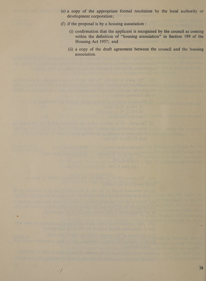 (e) a copy of the appropriate formal resolution by the local authority or development corporation; — (f) if the proposal is by a housing association : (i) confirmation that the applicant is recognised by the council as coming within the definition of “housing association” in Section 189 of the Housing Act 1957; and | (ii) a copy of the draft agreement between the council and the housing association.