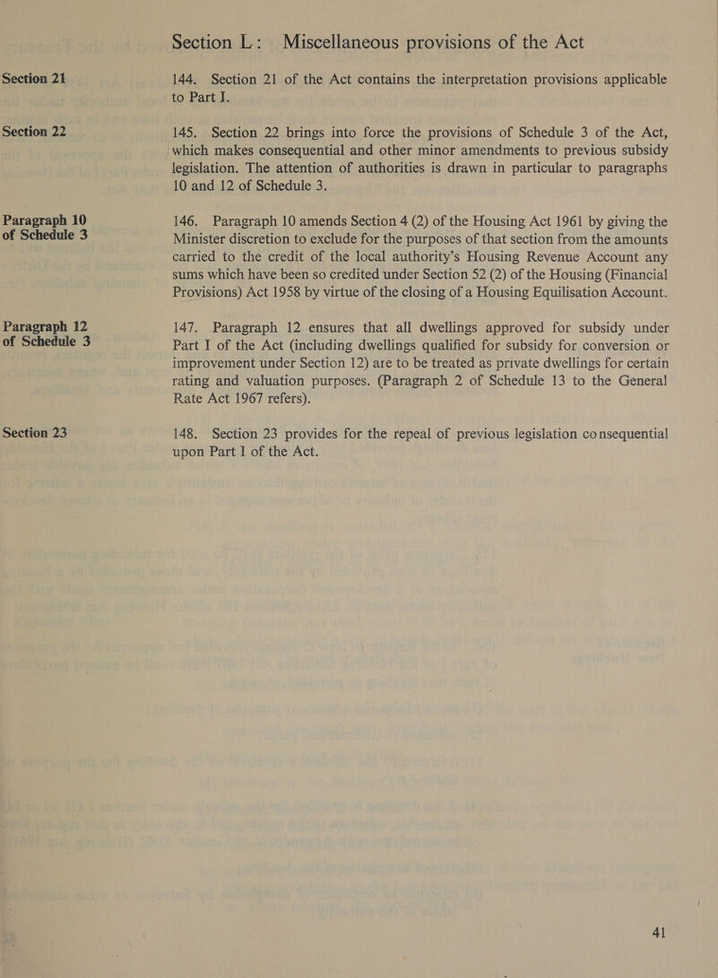 Section 21 Section 22 Paragraph 10 of Schedule 3 Paragraph 12 of Schedule 3 Section 23 Section L: Miscellaneous provisions of the Act 144. Section 21 of the Act contains the interpretation provisions applicable to Part I. 145. Section 22 brings into force the provisions of Schedule 3 of the Act, which makes consequential and other minor amendments to previous subsidy legislation. The attention of authorities is drawn in particular to paragraphs 10 and 12 of Schedule 3. 146. Paragraph 10 amends Section 4 (2) of the Housing Act 1961 by giving the Minister discretion to exclude for the purposes of that section from the amounts carried to the credit of the local authority’s Housing Revenue Account any sums which have been so credited under Section 52 (2) of the Housing (Financial Provisions) Act 1958 by virtue of the closing of a Housing Equilisation Account. 147. Paragraph 12 ensures that all dwellings approved for subsidy under Part I of the Act (including dwellings qualified for subsidy for conversion or improvement under Section 12) are to be treated as private dwellings for certain rating and valuation purposes. (Paragraph 2 of Schedule 13 to the General Rate Act 1967 refers). 148. Section 23 provides for the repeal of previous legislation consequential upon Part I of the Act. 4]