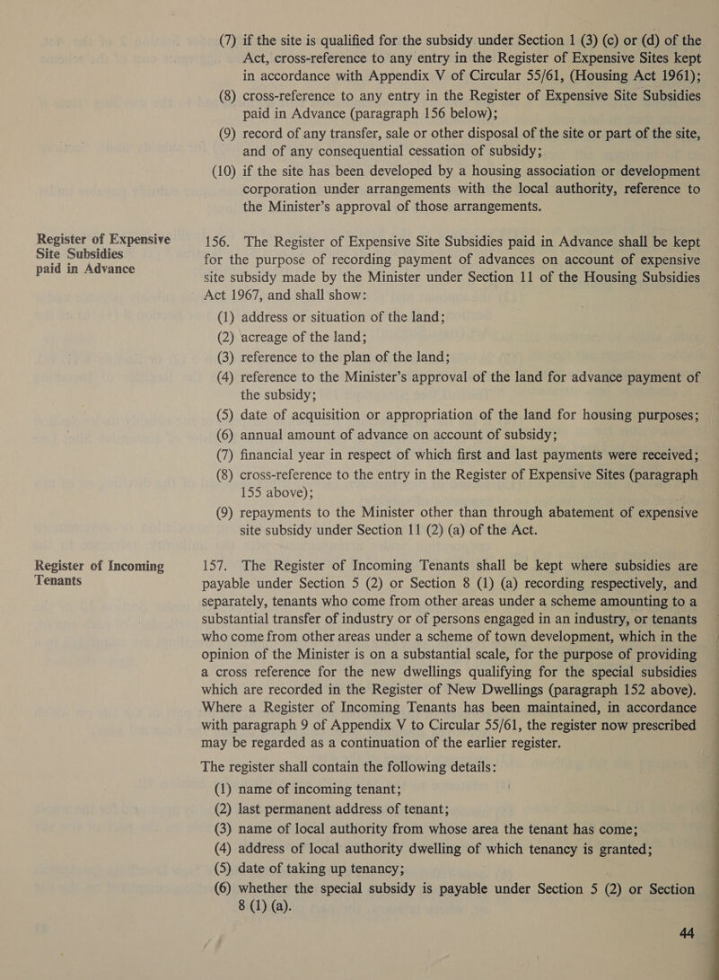 Register of Expensive Site Subsidies paid in Advance Register of Incoming Tenants (7) if the site is qualified for the subsidy under Section 1 (3) (c) or (d) of the Act, cross-reference to any entry in the Register of Expensive Sites kept in accordance with Appendix V of Circular 55/61, (Housing Act 1961); (8) cross-reference to any entry in the Register of Expensive Site Subsidies paid in Advance (paragraph 156 below); (9) record of any transfer, sale or other disposal of the site or part of the site, and of any consequential cessation of subsidy; (10) if the site has been developed by a housing association or development corporation under arrangements with the local authority, reference to the Minister’s approval of those arrangements. 156. The Register of Expensive Site Subsidies paid in Advance shall be kept for the purpose of recording payment of advances on account of expensive Act 1967, and shall show: (1) address or situation of the land; (2) acreage of the land; (3) reference to the plan of the land; (4) reference to the Minister’s approval of the land for advance payment of the subsidy; (5) date of acquisition or appropriation of the land for housing purposes; (6) annual amount of advance on account of subsidy; (7) financial year in respect of which first and last payments were received; (8) cross-reference to the entry in the Register of Expensive Sites (paragraph 155 above); site subsidy under Section 11 (2) (a) of the Act. 157. The Register of Incoming Tenants shall be kept where subsidies are payable under Section 5 (2) or Section 8 (1) (a) recording respectively, and separately, tenants who come from other areas under a scheme amounting to a substantial transfer of industry or of persons engaged in an industry, or tenants who come from other areas under a scheme of town development, which in the opinion of the Minister is on a substantial scale, for the purpose of providing a cross reference for the new dwellings qualifying for the special subsidies which are recorded in the Register of New Dwellings (paragraph 152 above). Where a Register of Incoming Tenants has been maintained, in accordance with paragraph 9 of Appendix V to Circular 55/61, the register now prescribed may be regarded as a continuation of the earlier register. The register shall contain the following details: (1) name of incoming tenant; (2) last permanent address of tenant; (3) name of local authority from whose area the tenant has come; (4) address of local authority dwelling of which tenancy is granted; (5) date of taking up tenancy; (6) whether the special subsidy is payable under Section 5 (2) or Section 8 (1) (a).