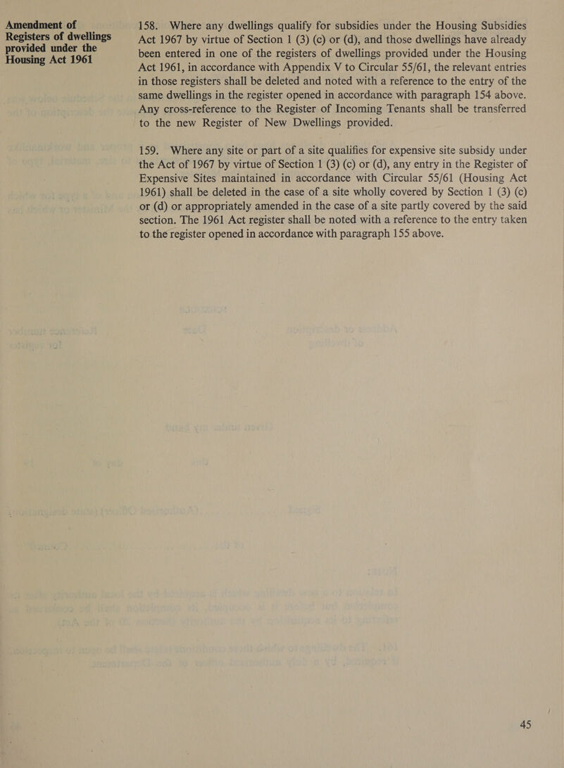 Amendment of Registers of dwellings provided under the Housing Act 1961 158. Where any dwellings qualify for subsidies under the Housing Subsidies Act 1967 by virtue of Section 1 (3) (c) or (d), and those dwellings have already been entered in one of the registers of dwellings provided under the Housing Act 1961, in accordance with Appendix V to Circular 55/61, the relevant entries in those registers shall be deleted and noted with a reference to the entry of the same dwellings in the register opened in accordance with paragraph 154 above. Any cross-reference to the Register of Incoming Tenants shall be transferred to the new Register of New Dwellings provided. 159. Where any site or part of a site qualifies for expensive site subsidy under the Act of 1967 by virtue of Section 1 (3) (c) or (d), any entry in the Register of Expensive Sites maintained in accordance with Circular 55/61 (Housing Act 1961) shall be deleted in the case of a site wholly covered by Section 1 (3) (c) or (d) or appropriately amended in the case of a site partly covered by the said section. The 1961 Act register shall be noted with a reference to the entry taken to the register opened in accordance with paragraph 155 above.