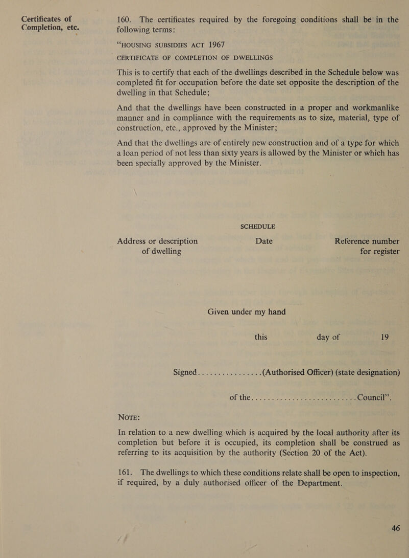 Certificates of Completion, etc. 160. The certificates required ey the foregoing conditions shall bé in the following terms: *““HOUSING SUBSIDIES ACT 1967 CERTIFICATE OF COMPLETION OF DWELLINGS This is to certify that each of the dwellings described in the Schedule below was completed fit for occupation before the date set opposite the description of the dwelling in that Schedule; And that the dwellings have been constructed in a proper and workmanlike manner and in compliance with the requirements as to size, material, type of construction, etc., approved by the Minister; And that the dwellings are of entirely new construction and of a type for which a loan period of not less than sixty years is allowed by the Minister or which has been specially approved by the Minister. SCHEDULE Address or description Date Reference number of dwelling | for register Given under my hand this day of 19 Sioned...) Wes. pees (Authorised Officer) (state designation) Of the... 0. is «00. ter . Council”. NOTE: In relation to a new dwelling which is acquired by the local authority after its completion but before it is occupied, its completion shall be construed as referring to its acquisition by the authority (Section 20 of the Act). 161. The dwellings to which these conditions relate shall be open to inspection, if required, by a duly authorised officer of the Department.