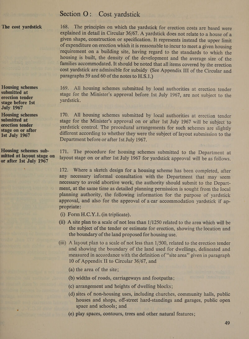 The cost yardstick | Housing schemes submitted at erection tender stage before Ist July 1967 Housing schemes submitted at erection tender stage on or after 1st July 1967 Housing schemes sub- mitted at layout stage on or after Ist July 1967 ‘ Section O: Cost yardstick 168. The principles on which the yardstick for erection costs are based were explained in detail in Circular 36/67. A yardstick does not relate to a house of a given shape, construction or specification. It represents instead the upper limit of expenditure on erection which it is reasonable to incur to meet a given housing housing is built, the density of the development and the average size of the cost yardstick are admissible for subsidy (See Appendix III of the Circular and paragraphs 59 and 60 of the notes to H.S.1.) 169. All housing schemes submitted by local authorities at erection tender stage for the Minister’s approval before Ist July 1967, are not subject to the yardstick. 170. All housing schemes submitted by local authorities at erection tender stage for the Minister’s approval on or after 1st July 1967 will be subject to yardstick control. The procedural arrangements for such schemes are slightly different according to whether they were the subject of layout submission to the Department before or after Ist July 1967. 171. The procedure for housing schemes submitted to the Department at layout stage on or after Ist July 1967 for yardstick approval will be as follows. 172. Where a sketch design for a housing scheme has been completed, after any necessary informal consultation with the Department that may seem necessary to avoid abortive work, the authority should submit to the Depart- ment, at the same time as detailed planning permission is sought from the local planning authority, the following information for the purpose of yardstick approval, and also for the approval of a car accommodation yardstick if ap- propriate: (i) Form H.C.Y.1. (in triplicate). (ii) A site plan to a scale of not less than 1/1250 related to the area which will be the subject of the tender or estimate for erection, showing the location and the boundary of the land proposed for housing use. (iii) A layout plan to a scale of not less than 1/500, related to the erection tender and showing the boundary of the land used for dwellings, delineated and measured in accordance with the definition of ‘‘site area”’ given in paragraph 10 of Appendix ITI to Circular 36/67, and — (a) the area of the site; (b) widths of roads, carriageways and footpaths; (c) arrangement and heights of dwelling blocks; (d) sites of non-housing uses, including churches, community halls, public houses and shops, off-street hard-standings and garages, public open space and schools; and (e) play spaces, contours, trees and other natural features;