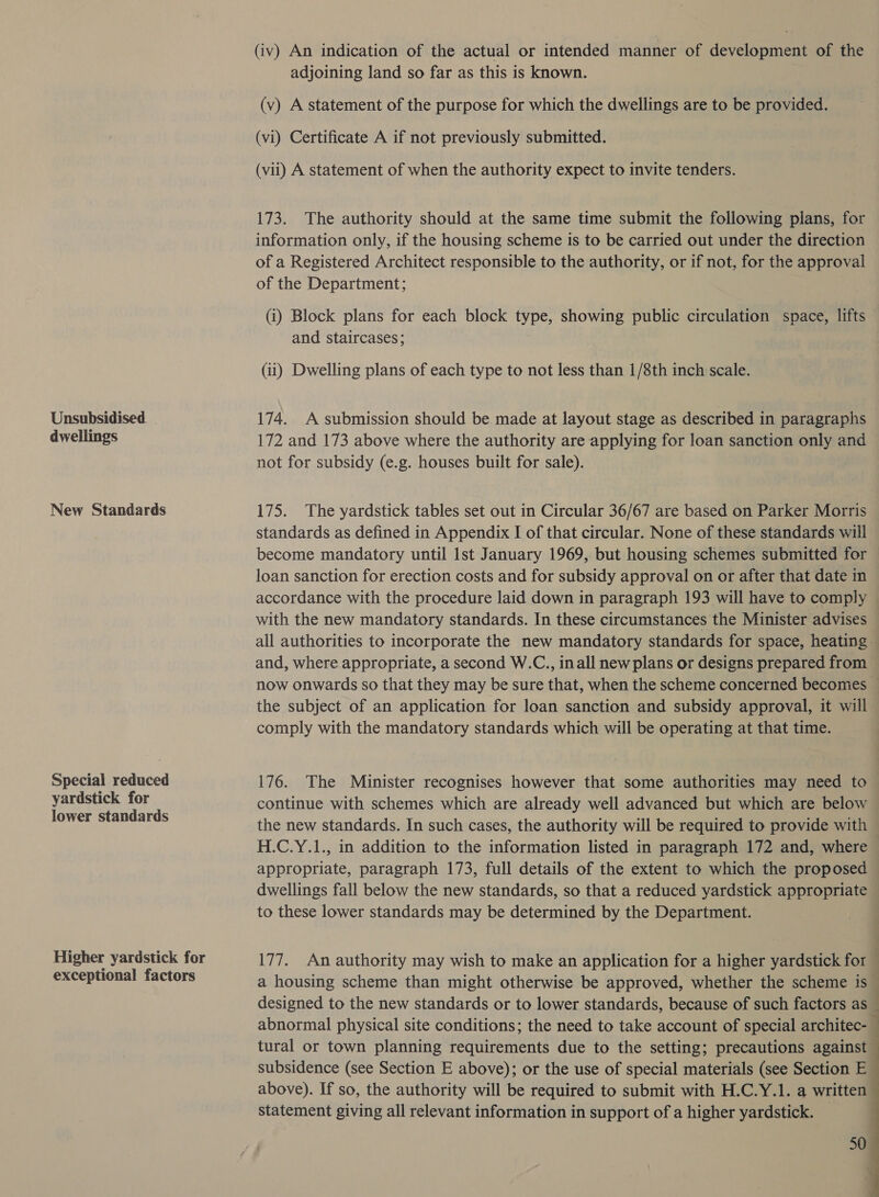 Unsubsidised. dwellings New Standards Special reduced yardstick for lower standards Higher yardstick for exceptional factors (iv) An indication of the actual or intended manner of development of the adjoining land so far as this is known. (v) A statement of the purpose for which the dwellings are to be provided. (vi) Certificate A if not previously submitted. (vii) A statement of when the authority expect to invite tenders. 173. The authority should at the same time submit the following plans, for information only, if the housing scheme is to be carried out under the direction of a Registered Architect responsible to the authority, or if not, for the approval of the Department; (i) Block plans for each block type, showing public circulation space, lifts and staircases; (ii) Dwelling plans of each type to not less than 1/8th inch scale. 174. A submission should be made at layout stage as described in paragraphs 172 and 173 above where the authority are applying for loan sanction only and not for subsidy (e.g. houses built for sale). 175. The yardstick tables set out in Circular 36/67 are based on Parker Morris standards as defined in Appendix I of that circular. None of these standards will become mandatory until Ist January 1969, but housing schemes submitted for loan sanction for erection costs and for subsidy approval on or after that date in accordance with the procedure laid down in paragraph 193 will have to comply — with the new mandatory standards. In these circumstances the Minister advises all authorities to incorporate the new mandatory standards for space, heating and, where appropriate, a second W.C., inall new plans or designs prepared from now onwards so that they may be sure that, when the scheme concerned becomes ~ the subject of an application for loan sanction and subsidy approval, it will comply with the mandatory standards which will be operating at that time. 176. The Minister recognises however that some authorities may need to continue with schemes which are already well advanced but which are below the new standards. In such cases, the authority will be required to provide with H.C.Y.1., in addition to the information listed in paragraph 172 and, where appropriate, paragraph 173, full details of the extent to which the proposed dwellings fall below the new standards, so that a reduced yardstick appropriate to these lower standards may be determined by the Department. 177. An authority may wish to make an application for a higher yardstick for | a housing scheme than might otherwise be approved, whether the scheme is © designed to the new standards or to lower standards, because of such factors as abnormal physical site conditions; the need to take account of special architec- tural or town planning requirements due to the setting; precautions against subsidence (see Section E above); or the use of special materials (see Section E above). If so, the authority will be required to submit with H.C.Y.1. a written statement giving all relevant information in support of a higher yardstick. — 