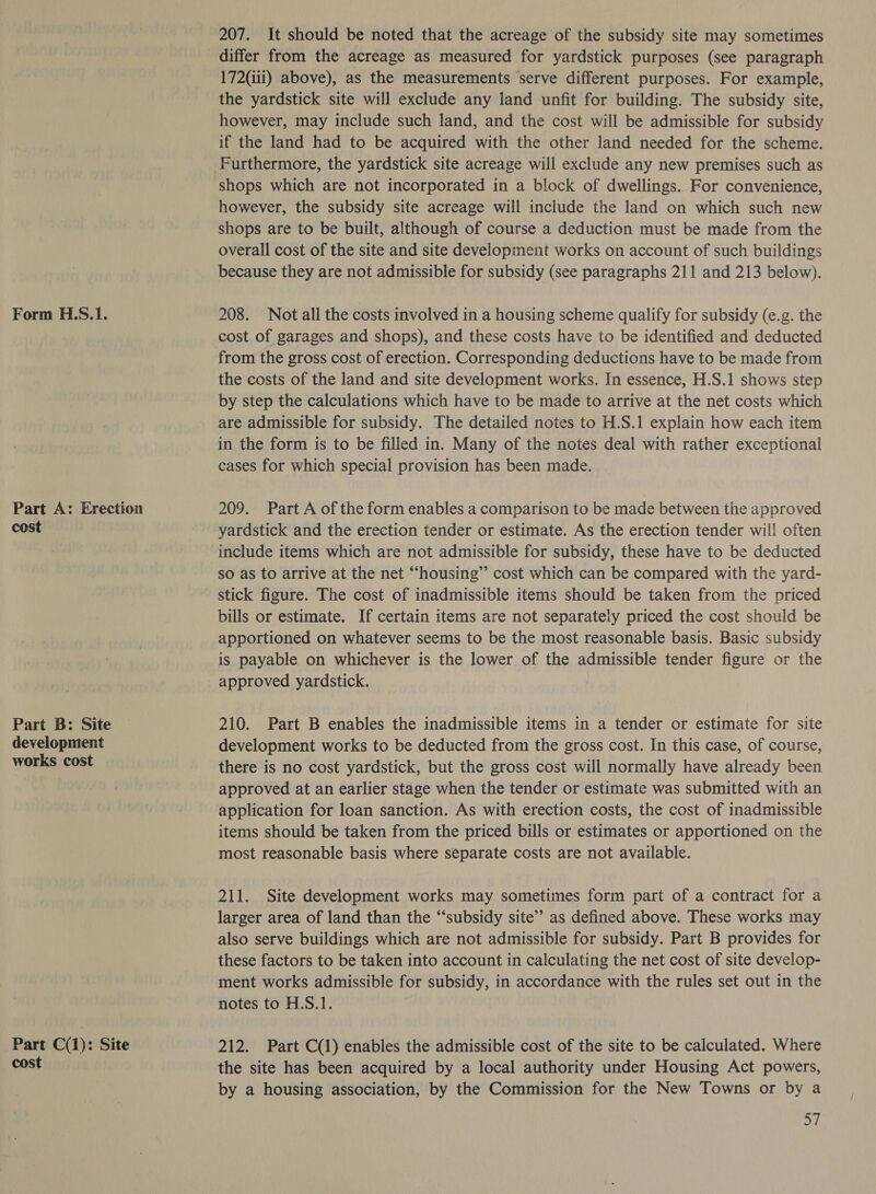 Form H.S.1. Part A: Erection cost Part B: Site development works cost . Part C(1): Site cost 207. It should be noted that the acreage of the subsidy site may sometimes differ from the acreage as measured for yardstick purposes (see paragraph 172(iii) above), as the measurements serve different purposes. For example, the yardstick site will exclude any land unfit for building. The subsidy site, however, may include such land, and the cost will be admissible for subsidy if the land had to be acquired with the other land needed for the scheme. Furthermore, the yardstick site acreage will exclude any new premises such as however, the subsidy site acreage will include the land on which such new shops are to be built, although of course a deduction must be made from the overall cost of the site and site development works on account of such buildings because they are not admissible for subsidy (see paragraphs 211 and 213 below). 208. Not all the costs involved in a housing scheme qualify for subsidy (e.g. the from the gross cost of erection. Corresponding deductions have to be made from the costs of the land and site development works. In essence, H.S.1 shows step by step the calculations which have to be made to arrive at the net costs which are admissible for subsidy. The detailed notes to H.S.1 explain how each item in the form is to be filled in. Many of the notes deal with rather exceptional cases for which special provision has been made. 209. Part A of the form enables a comparison to be made between the approved yardstick and the erection tender or estimate. As the erection tender will often include items which are not admissible for subsidy, these have to be deducted so as to arrive at the net “housing” cost which can be compared with the yard- bills or estimate. If certain items are not separately priced the cost should be apportioned on whatever seems to be the most reasonable basis. Basic subsidy is payable on whichever is the lower of the admissible tender figure or the approved yardstick. 210. Part B enables the inadmissible items in a tender or estimate for site development works to be deducted from the gross cost. In this case, of course, there is no cost yardstick, but the gross cost will normally have already been approved at an earlier stage when the tender or estimate was submitted with an application for loan sanction. As with erection costs, the cost of inadmissible items should be taken from the priced bills or estimates or apportioned on the most reasonable basis where separate costs are not available. 211. Site development works may sometimes form part of a contract for a larger area of land than the “‘subsidy site’’ as defined above. These works may also serve buildings which are not admissible for subsidy. Part B provides for these factors to be taken into account in calculating the net cost of site develop- ment works admissible for subsidy, in accordance with the rules set out in the notes to H.S.1. 212. Part C(1) enables the admissible cost of the site to be calculated. Where the site has been acquired by a local authority under Housing Act powers, by a housing association, by the Commission for the New Towns or by a