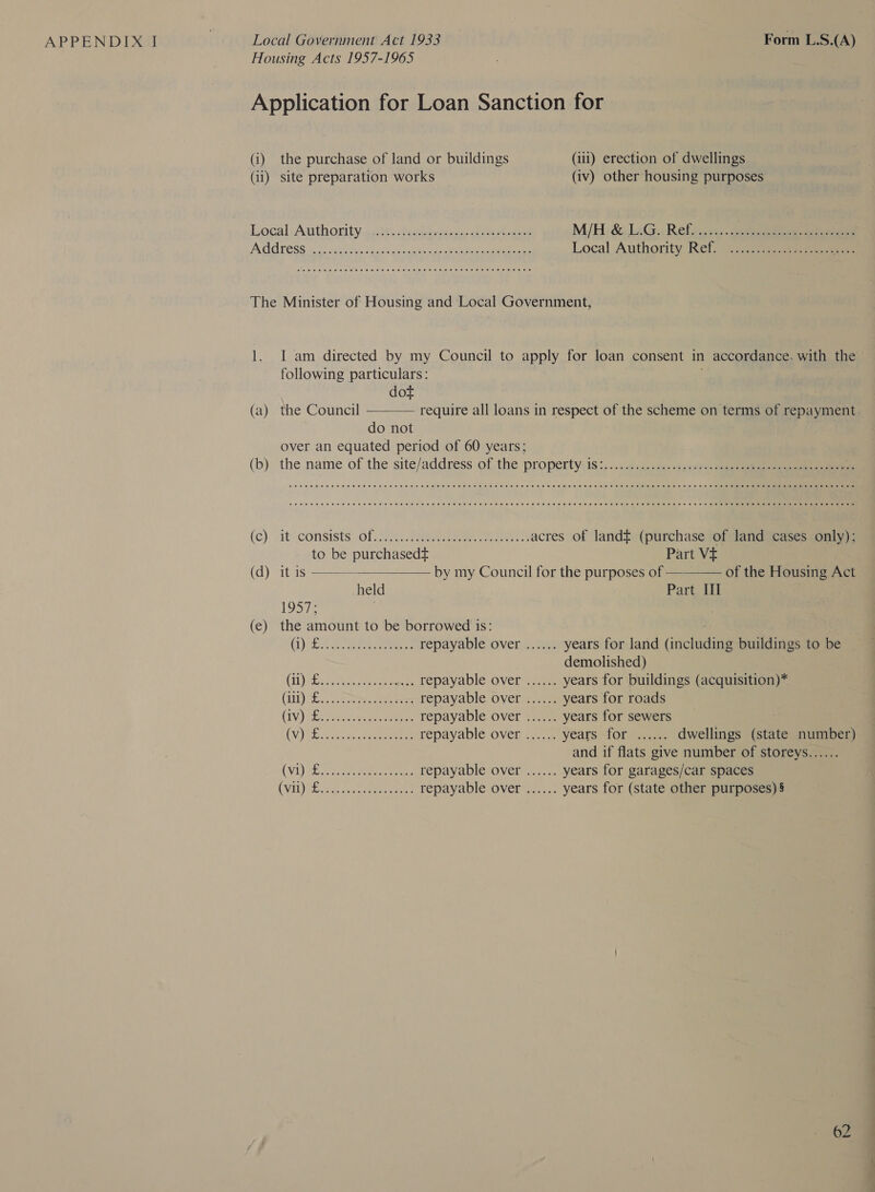 (i) the purchase of land or buildings (iii) erection of dwellings (ii) site preparation works (iv) other housing purposes LocalsArithority agit. tudaunmets cheerios M/H: &amp; LaG.. Refy..c.,.. eee eee POG TESS 2) ac Bie fo ik os orate eee eee Local Authority Ref. ope veer ee See e meee ee wanes eee eeeesreeeeeseseeeseeereseeees L. (a) (b) (c) (d) (€) I am directed by my Council to apply for loan consent in accordance. with the following particulars: dot the Council  require all loans in respect of the scheme on terms of repayment. do not over an equated period of 60 years; CeO Oe ee eee EEE EH eee HH DEH THESE EEE EE HEE HEHE EE EHH HEHEHE EEE HEHEHE EHEEEHEH HEHEHE EEE SHES EEE RHEE HHH HEHEHE HEE HEHEHE OH CeCe meme eee eee ee Hee eee eee HEHE EEE EH EH HEE EHH EEE HEHEHE THESE ESH EEE EEE HSH EE HEHEHE HEHEHE EE HEE HEHEHE HHH EEE HEHEHE THEE OHS  it: CONSIStS OL: Fe eee eee acres of landt (purchase of land cases only): to be purchasedt Part Vt it is by my Council for the purposes of ————— of the Housing Act held Part III 1957; 4 the amount to be borrowed is: : (1): ote. eee eee repayable over ...... years for land (including buildings to be demolished) (iL) ecu eee cee repayable over ...... years for buildings (acquisition)* (Lit) vee eee ees steDayabic. OVEIA nse years for roads (IV) PE eer a tee ee repayable over ...... years for sewers 7 (V) Toi os. er eet repayable over ...... years -forsaae: dwellings (state number) and if flats give number of storeys...... (Vi) SE Serer ene repayable over ...... years for garages/car spaces Gh De See dates 1 Ses repayable over ...... years for (state other purposes) §