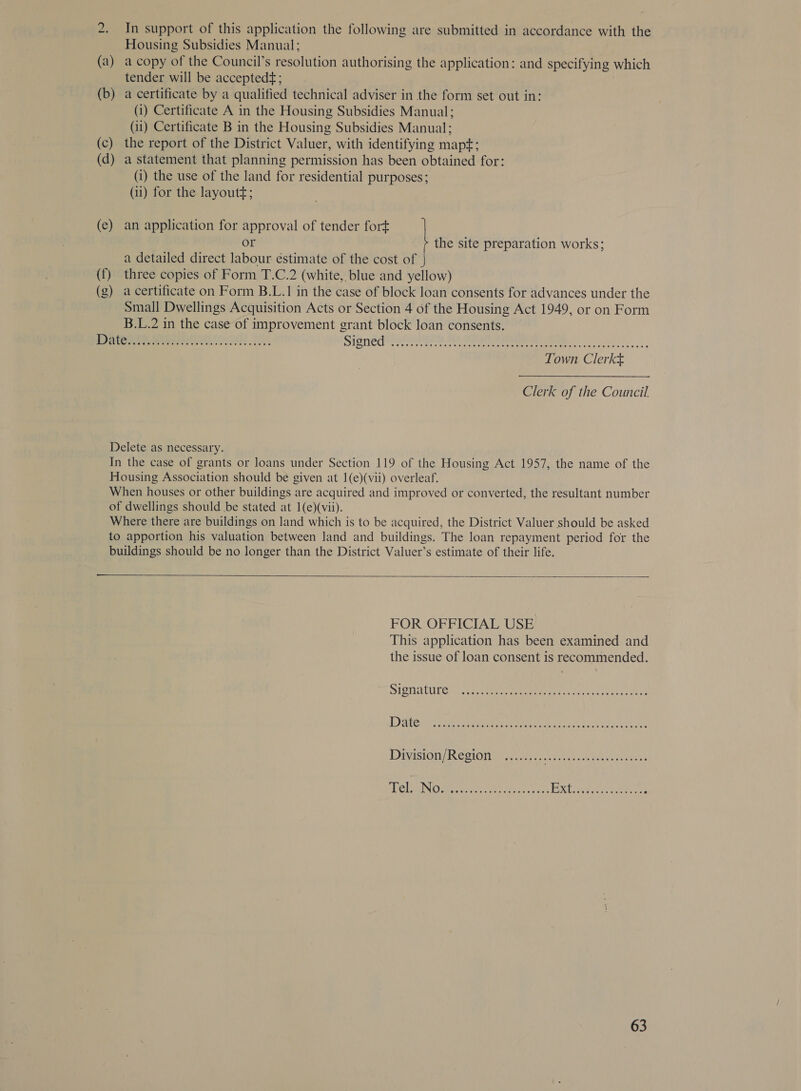 tO (a) (b) (c) (d) (c) (f) (g) In support of this application the following are submitted in accordance with the Housing Subsidies Manual: a copy of the Council’s resolution authorising the application: and specifying which tender will be accepted¢ ; a certificate by a qualified technical adviser in the form set out in: (i) Certificate A in the Housing Subsidies Manual; (ii) Certificate B in the Housing Subsidies Manual; the report of the District Valuer, with identifying mapt; a statement that planning permission has been obtained for: (i) the use of the land for residential purposes; (ii) for the layoutt; an application for approval of tender fort or the site preparation works; a detailed direct labour éstimate of the cost of three copies of Form T.C.2 (white, blue and yellow) a certificate on Form B.L.1 in the case of block loan consents for advances under the Small Dwellings Acquisition Acts or Section 4 of the Housing Act 1949, or on Form B.L.2 in the case of improvement grant block loan consents. Town Clerkt Clerk of the Council  FOR OFFICIAL USE This application has been examined and the issue of loan consent is recommended.