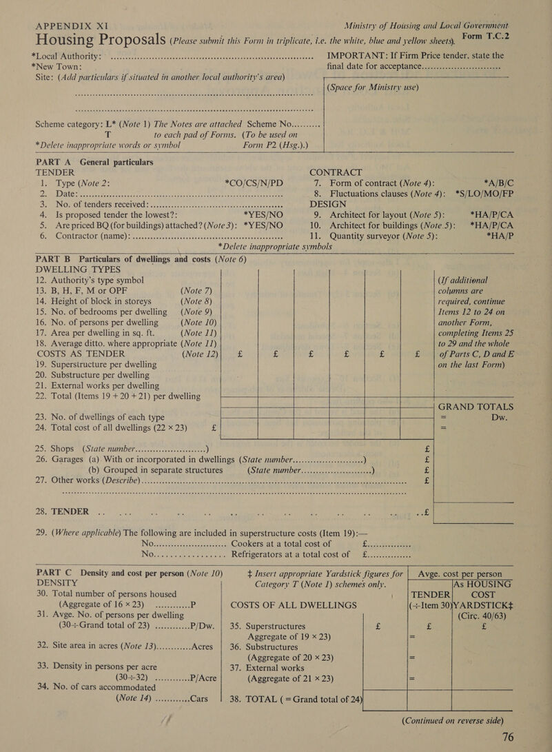 Housing Pr Opo sals (Please submit this Form in triplicate, i.e. the white, blue and yellow sheets). Porn oe BLOG MOP UCTOT ONS Pha sen cccnvaviocn ution sueteintahieta ay Overs aetna ae oe lane oe peer IMPORTANT: If Firm Price tender, state the *New Town: final date. for acceptance, jasc. ecursre eee Site: (Add particulars if situated in another local authority's area)  PREM em eRe HH EHH ERE HEHEHE EH EEE HET HHR HEHEHE HEE EEE EE RHEE ERE EET EHEHHEHH HEH HEED Cee eRe OEE EERE EERE EH HERR ETE HEHEHE EE SSEEHH ESE SHE EHEHEERESEOHERHEE EHH HEE EHS     Scheme category: L* (Note 1) The Notes are attached Scheme No.......... T to each pad of Forms. (To be used on * Delete inappropriate words or symbol Form P2 (Hsg.).) PART A_ General particulars TENDER CONTRACT 1. Type (Note 2: *CO/CS/N/PD 7. Form of contract (Note 4): *A/B/C Pep I Date es eat cee ernie weeks Mate bach auab he een eee 8. Fluctuations clauses (Note 4): *S/LO/MO/FP Dan IN OMGIECLIOELS LOCCIVER: out sri gce a, ut Wis sheen Lesa taca aie DESIGN 4. Is proposed tender the lowest?: *YES/NO 9. Architect for layout (Note 5): *HA/P/CA 5. Are priced BQ (for buildings) attached? (Note 3): *YES/NO 10. Architect for buildings (Note.5): | *HA/P/CA OL CMTACI OE (HAIMe | 0, tec kde wanes Ontiey 5 oc 2h Sue ae bacten cUua eee eran 11. Quantity surveyor (Note 5): *HA/P *Delete inappropriate symbols PART B Particulars of dwellings and costs (Note 6) DWELLING TYPES    12. Authority’s type symbol Uf additional 13. B, H, F, M or OPF (Note 7) columns are 14. Height of block in storeys (Note 8) required, continue 15. No. of bedrooms per dwelling (Note 9) Items 12 to 24 on 16. No. of persons per dwelling (Note 10) another Form, 17. Area per dwelling in sq. ft. (Note 11) completing Items 25 18. Average ditto. where appropriate (Note 11) to 29 and the whole COSTS AS TENDER (Note 12) - £ : £ £ £ of Parts C, DandE 19. Superstructure per dwelling on the last Form) 20. Substructure per dwelling 21. External works per dwelling 22. Total (Items 19 + 20 + 21) per dwelling  GRAND TOTALS   rib 4.          23. No. of dwellings of each type = Dw. 24. Total cost of all dwellings (22 x 23) £ Feauree lsh = DO MSOPS MLO LIE PIDINDET 21h av dee cece caer aes ) £ 26. Garages (a). With or incorporated in dwellings (State number............0ccceeeceeee ) 5 (b) Grouped in separate structures CSU e TAANDEF ccs 1s os 4eu eee ) i 27, SOMEL WOLKS DESCLIOE) o take tees cert eee ee eRe eel eee cee Pade £ 2. VENDOR i yore. pA as oe Ve ap Me i, oe re oP bee 3 29. (Where applicable) The following are included in superstructure costs (Item 19):— INO iysiei iitiadsteende cs Cookers at a total cost of E igde Bde Ce INO Ee ele eaters Coe Reema Retrigeratorsat7a total-cost' of 7 o-f..4.0n,eeee PART C_ Density and cost per person (Note /0) t Insert appropriate Yardstick figures for | Avge. cost per person DENSITY Category T (Note 1) schemes only. As HOUSING 30. Total number of persons housed COST (Agprepate of 16% 23). 060.35, P COSTS OF ALL DWELLINGS (Item 30)YARDSTICK# 31. Avge. No. of persons per dwelling (Cire. 40/63) (30+Grand total of 23) ............ P/Dw. | 35. Superstructures £ Aggregate of 19 x 23) 32. Site area in acres (Note 13)............ Acres 36. Substructures (Aggregate of 20 x 23) 33. Density in persons per acre 37. External works (SORES2) ac A vccecee P/Acre (Aggregate of 21 x 23) 34. No. of cars accommodated (Wate J4) 5 hele Cars 38. TOTAL ( =Grand total of 24)