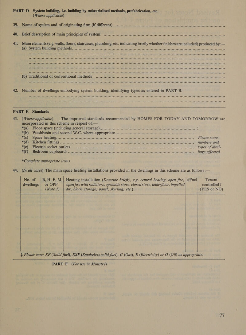 (Where applicable) er svete or ongimaune frm (if ditlerent) ....-cco.ts cic pneencrncttenacandavesgannnt caer mash apaisedeamenodadouins Seieceeany ak Sue EEEMTCEETIN ALY OLINCIPNES ION SYSUCIN | 0-..2 4c0s yo ctahsave te cyte oath eraretortvedecoasceeiccsveces sens Ueartentperccdreconcusenswoas Main elements (e.g. walls, floors, staircases, plumbing, etc. indicating briefly whether finishes are included) produced by :— NN ET NOS ee ern nee ee tate Pers they anita axa cscunse woe ence aria cack cos vanes tare sbAxcwainl yes mach uuebeWiegeesceaoekes SOPHO EH HEHEHE HEHEHE HE HESEEH ESSE EEE EEE HERES EHE THEE HEHEHE THERE ESE SETHE SEH EHH EEE E HEHEHE EET EE HES ESTEE THH OHS HE EEE EEO EHE PEF EEE HES SOE EH ERE EH EEE EEHEEED OOD SETH SEH HHH HE THHETEEEHHEEH HOH HS EHS EHH EEE OHH TEHSEH HEHEHE EEE SEES EE EH HEHEHE HEE HEHEHE HE EH EEE H ESTES EEN HE SHS OHO HEHEHE EEE ET SEHESH SEH EEE HEE EED EERE ES EOD TOES R OHH EHH TEES EEHE ESHEETS AEE EEHO SHE EEOHE SHEE EHH EEE SEES EERO ESE ESHER EEE HEHE EH ESE EE ETO HEE SOE EEE EOE EE EEE SHEESH EEE EEE EEEEHE EEE EEE EEE HEHEHE OEED HPCE HEHE HEHEHE THHEEHEHEEHOEHEEHS OSE HHE EHH OHHH EEE HH EEE ETE HEHEEE HEE HEHEHE SHH EE HHEHTEHRE DEH HEEEEHE ETH SES EH ETE EEE EH HEHEHE TOH EE HES EEE EEE EHS OCES ESE HEH EHO EHED (Where applicable) The improved standards recommended by HOMES FOR TODAY AND TOMORROW are incorporated in this scheme in respect of:— *(a) Floor space (including general storage)..................... pee Noth. sie Wek a0 Sw Pie wnNy ASHOnsif wen second W... Where ADDLOPriate .......20endabel iw UeileretdeleeeehWibacdecieecdabe vate RMD ACE ME iin ia. Calc yal tel dieivavedsieidspadedeasseeee aise 1 &lt;ofeaeea ee ae ore ere NL a Stn Please state OE AN en ESTES hee es ceca c sigan iit va sw se ce vee s'es5iL ROME MRD coma near, Oe, CON, NY Seis, numbers and Sine ROE GUL RG Ie ios ccs Sag ddan sia roby bares 0+ sae cde'veamapdasiaainnge sixbacbeces Ni Rega as NOIR ac! types of dwel- SEE OS es rete ates eos os nas 9.4 se.5 uo atte es WET AD wba nAE pues vemtlpwey rend ys bilbela coukeghi ade lings affected *Complete appropriate items (in all cases) The main space heating installations provided in the dwellings in this scheme are as follows :—     No. of dwellings B, H, F, M,| Heating installation (Describe briefly, e.g. central heating, open fire, | $Fuel Tenant or OPF open fire with radiators, openable stove, closed stove, underfloor, impelled controlled? (Note 7) | air, block storage, panel, skirting, etc.) (YES or NO)           PART F (For use in Ministry)