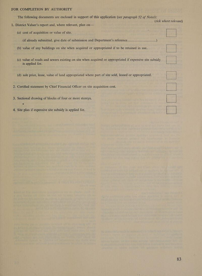 FOR COMPLETION BY AUTHORITY The following documents are enclosed in support of this application (see paragraph 52 of Notes): (tick where relevant) 1. District Valuer’s report and, where relevant, plan on— (a) cost of acquisition or value of site. (if already submitted, give date of submission and Department’s reference....................0.00005 ) (b) value of any buildings on site when acquired or appropriated if to be retained in use. (c) value of roads and sewers existing on site when acquired or appropriated if expensive site subsidy is applied for. (d) sale price, lease, value of land appropriated where part of site sold, leased or appropriated. 2. Certified statement by Chief Financial Officer on site acquisition cost. 3. Sectional drawing of blocks of four.or more storeys, &amp; Bie eee 4. Site plan if expensive site subsidy is applied for.