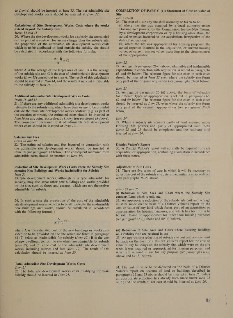 to Item 4, should be inserted at Jtem 12. The net admissible site development works costs should be inserted at Jtem J3. Calculation of Site Development Works Costs where the works extend beyond the Subsidy Site Items 14 and 15 20. Where the site development works for a subsidy site are carried Out as part of a contract for an area larger than the subsidy site, the proportion of ‘the admissible site development works costs which is to be attributed to land outside the subsidy site should be calculated in accordance with the following formula: A—B Chas  where A is the acreage of the larger area of land, B is the acreage of the subsidy site and C is the cost of admissible site development should be inserted at Jtem 14, and the resultant net cost attributable to the subsidy at Item 15. Additional Admissible Site Development Works Costs Items 16 and 17 21. If there are any additional admissible site development works referable to the subsidy site, which have been or are to be provided outside the main site development works contract (e.g. as part of the erection contract), the estimated costs should be inserted at Item 16, or any actual costs already known (see paragraph 18 above). The consequent increased total of admissible site development works costs Should be inserted at Item 17... Salaries and Fees Items 18 and 19 ' 22. The estimated salaries and fees incurred in connection with the admissible site development works should be inserted at Item 18 (see paragraph 53 below). The consequent increased total admissible costs should be inserted at Item 19. Reduction of Site Development Works Costs where the Subsidy Site contains. New Buildings and Works inadmissible for Subsidy Item 20 23. Site development works, although of a type admissible for subsidy, may also serve other new buildings and works provided on the site, such as shops and garages, which are not themselves admissible for subsidy. 24. In such a case the proportion of the cost of the admissible site development works, which is to be attributed to the inadmissible with the following formula: A Auen ot where A is the estimated cost of the new buildings or works pro- vided or to- be provided on the site which are listed in paragraph 61 (2) below as inadmissible for subsidy (Jtem 10); B is the cost of new dwellings, etc. on the site which are admissible for subsidy (Item. 7); and C is the cost of the admissible site development works, including salaries and fees (/tem 19). The result of this calculation should be inserted at Jrem 20. Total Admissible Site Development Works Costs Item 21 25. The total site development works costs qualifying for basic subsidy should be inserted at Jtem 2J. COMPLETION OF PART C (1): Statement of Cost or Value of Site eee ey : Items 22-30 26. The cost of a subsidy site shall normally be taken to be: (i) where the site was acquired by a local authority under Housing Act powers, by the Commission for the New Towns, by a development corporation or by a housing association, the actual expenses incurred in the acquisition, irrespective of the date of acquisition: (ii) where the site was appropriated for housing purposes, the actual expenses incurred in the acquisition, or current housing value, or current market value, according to the circumstances of the appropriation. Item 22 27. As regards paragraph 26 (i) above, admissible and inadmissible expenditure in connection with acquisition is set out in paragraphs 65 and 69 below. The relevant figure for site costs in such cases should be inserted at Item 22 even where the subsidy site forms only part of the original acquisition (see paragraphs 35-38 below). Item 23 28. As regards. paragraph 26 (ii) above, ‘the basis of valuation for different types of appropriation is set out in paragraphs 66, 67 and 69 below. The relevant figure for site costs in such cases should be inserted at Jtem 23, even where the subsidy site forms only part of the original appropriation (see paragraphs 35-38 below). Item 24 29. Where a subsidy site consists partly of land acquired under Housing Act powers and partly of appropriated ‘land, both Items 22 and 23 should be completed, and the resultant total inserted at Item 24. District Valuer’s Report 30. A District Valuer’s report will normally be required for each acquisition or appropriation, containing a valuation in accordance with these notes. si ai Adjustment of Site Costs 31. There are five types of case in which it will be necessary to adjust the cost of the subsidy site determined initially in accordance with paragraphs 26-29 above. Items 25 and 26 (i) Reduction of Site Area and Costs where the Subsidy Site contains Land which is sold, etc. 32. An appropriate reduction of the subsidy site cost and acreage must be made on the basis of a District Valuer’s report on the cost or value of any land which forms part of an acquisition or appropriation for housing purposes, and which has been, or is to be sold, leased or appropriated for other than housing purposes (see paragraphs 6 (i) above and 69 (a) below). ; (ii) Reduction of Site Area and Costs where Existing Buildings on a Subsidy Site are retained in use 33. An appropriate reduction of subsidy site cost and acreage must be made on the basis of a District Valuer’s report for the cost or value of any buildings on the subsidy site, which were on the site when it was acquired or appropriated for housing purposes, and which are retained in use for any purpose (see paragraphs 6 (ii) above and 69 (h) below). 34. The cost or value to be deducted on the basis of a District Valuer’s report on account of land or buildings described in paragraphs 32 and 33 above should be inserted at Jrem 25, unless an appropriate reduction has already been made under /tem 22 or 23, and the resultant net cost should be inserted at Jtem 26.