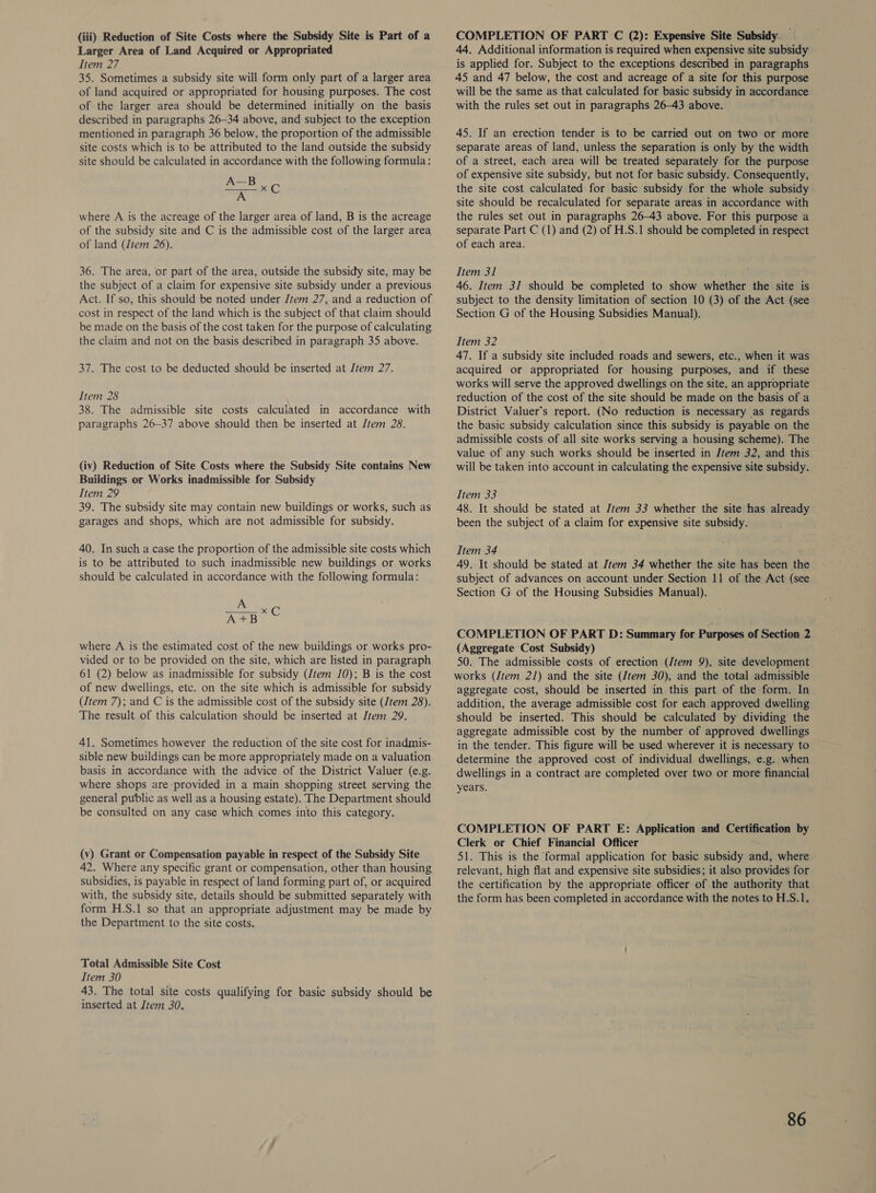(iii) Reduction of Site Costs where the Subsidy Site is Part of a Larger Area of Land Acquired or Appropriated Item 27 35. Sometimes a subsidy site will form only part of a larger area of land acquired or appropriated for housing purposes. The cost of the larger area should be determined initially on the basis described in paragraphs 26-34 above, and subject to the exception mentioned in paragraph 36 below, the proportion of the admissible site costs which is to be attributed to the land outside the subsidy site should be calculated in accordance with the following formula: A—B pi Mic where A is the acreage of the larger area of land, B is the acreage of the subsidy site and C is the admissible cost of the larger area of land (Jtem 26). 36. The area, or part of the area, outside the subsidy site, may be the subject of a claim for expensive site subsidy under a previous Act. If so, this should be noted under Jtem 27, and a reduction of cost in respect of the land which is the subject of that claim should be made on the basis of the cost taken for the purpose of calculating the claim and not on the basis described in paragraph 35 above. 37. The cost to be deducted should be inserted at Jtem 27. Item 28 38. The admissible site costs calculated in accordance with paragraphs 26-37 above should then be inserted at Jtem 28. (iv) Reduction of Site Costs where the Subsidy Site contains New Buildings or Works inadmissible for Subsidy Item 29 39. The subsidy site may contain new buildings or works, such as garages and shops, which are not admissible for subsidy. 40. In such a case the proportion of the admissible site costs which is to be attributed to such inadmissible new buildings or works should be calculated in accordance with the following formula: A APB where A is the estimated cost of the new buildings or works pro- vided or to be provided on the site, which are listed in paragraph 61 (2) below as inadmissible for subsidy (/tem 10); B is the cost of new dwellings, etc. on the site which is admissible for subsidy (Item 7); and C is the admissible cost of the subsidy site (Jtem 28). The result of this calculation should be inserted at Item 29. 41. Sometimes however the reduction of the site cost for inadmis- sible new buildings can be more appropriately made on a valuation basis in accordance with the advice of the District Valuer (e.g. where shops are provided in a main shopping street serving the general public as well as a housing estate). The Department should be consulted on any case which comes into this category. (v) Grant or Compensation payable in respect of the Subsidy Site 42. Where any specific grant or compensation, other than housing subsidies, is payable in respect of land forming part of, or acquired with, the subsidy site, details should be submitted separately with form H.S.1 so that an appropriate adjustment may be made by the Department to the site costs. Total Admissible Site Cost Item 30 43. The total site costs qualifying for basic subsidy should be inserted at Item 30. COMPLETION OF PART C (2): Expensive Site Subsidy. . 44. Additional information is required when expensive site subsidy is applied for. Subject to the exceptions described in paragraphs 45 and 47 below, the cost and acreage of a site for this purpose will be the same as that calculated for basic subsidy in accordance with the rules set out in paragraphs 26-43 above. 45. If an erection tender is to be carried out on two or more separate areas of land, unless the separation is only by the width of a street, each area will be treated separately for the purpose of expensive site subsidy, but not for basic subsidy. Consequently, the site cost calculated for basic subsidy for the whole subsidy site should be recalculated for separate areas in accordance with the rules set out in paragraphs 26-43 above. For this purpose a separate Part C (1) and (2) of H.S.1 should be completed in respect of each area. Item 31 jue 46. Item 31 should be completed to show whether the site is subject to the density limitation of section 10 (3) of the Act (see Section G of the Housing Subsidies Manual). Item 32 47. If a subsidy site included roads and sewers, etc., when it was acquired or appropriated for housing purposes, and if these works will serve the approved dwellings on the site, an appropriate reduction of the cost of the site should be made on the basis of a District Valuer’s report. (No reduction is necessary as regards the basic subsidy calculation since this subsidy is payable on the admissible costs of all site works serving a housing scheme). The value of any such works should be inserted in Jtem 32, and this will be taken into account in calculating the expensive site subsidy. Item 33 48. It should be stated at /tem 33 whether the site has already been the subject of a claim for expensive site subsidy. Item 34 49. It should be stated at Item 34 whether the site has been the subject of advances on account under Section 11 of the Act (see Section G of the Housing Subsidies Manual). COMPLETION OF PART D: Summary for Purposes of Section 2 (Aggregate Cost Subsidy) 50. The admissible costs of erection (Jtem 9), site development works (/tem 21) and the site (Jtem 30), and the total admissible aggregate cost, should be inserted in this part of the form. In addition, the average admissible cost for each approved dwelling should be inserted. This should be calculated by dividing the aggregate admissible cost by the number of approved dwellings in the tender. This figure will be used wherever it is necessary to determine the approved cost of individual dwellings, e.g. when dwellings in a contract are completed over two or more financial years. COMPLETION OF PART E: Application and Certification by Clerk or Chief Financial Officer 51. This is the formal application for basic subsidy and, where relevant, high flat and expensive site subsidies; it also provides for the certification by the appropriate officer of the authority that the form has been completed in accordance with the notes to H.S.1.