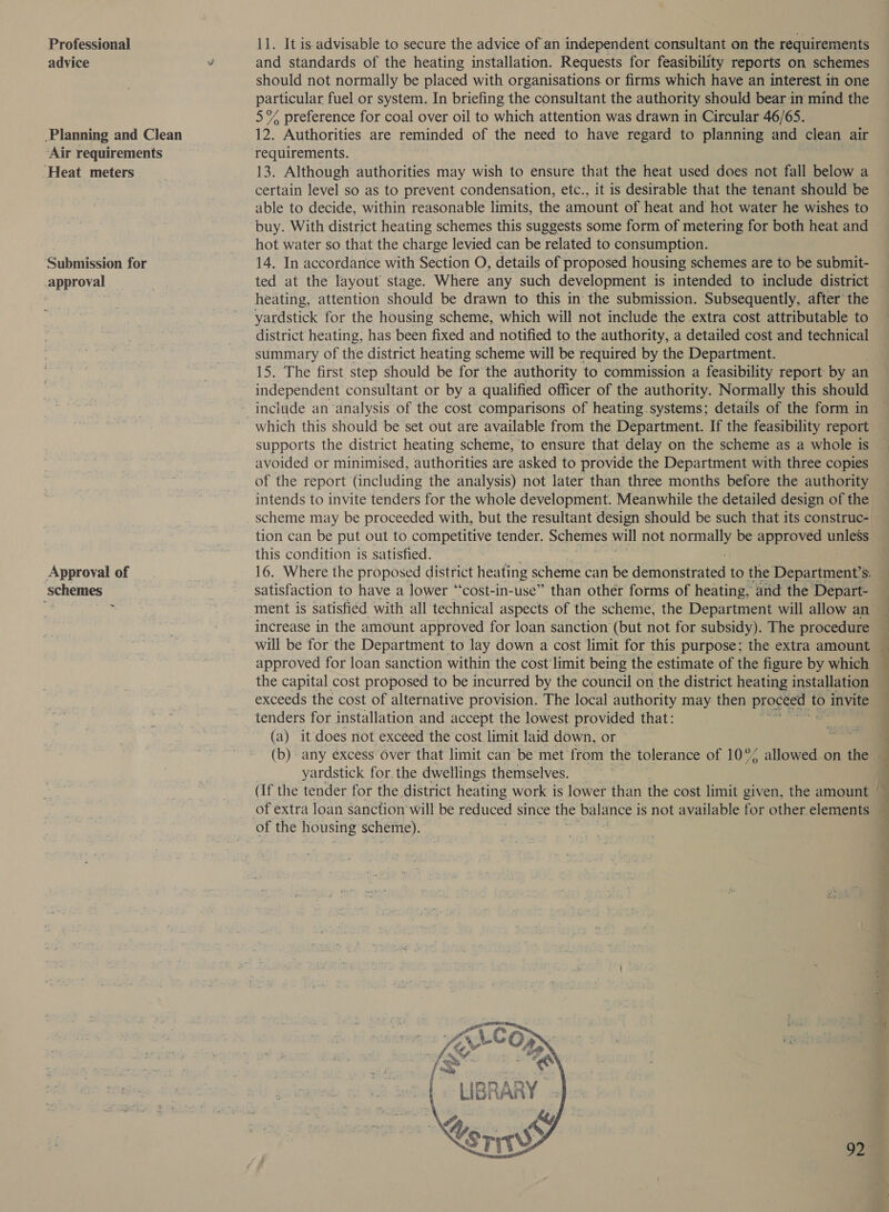 Professional 11. It is-advisable to secure the advice of an independent consultant on the requirements advice v and standards of the heating installation. Requests for feasibility reports on schemes should not normally be placed with organisations. or firms which have an interest in one particular fuel or system. In briefing the consultant the authority should bear in mind the 5% preference for coal over oil to which attention was drawn in Circular 46/65. Planning and Clean 12. Authorities are reminded of the need to have regard to planning and clean air ‘Air requirements requirements. ‘Heat meters 13. Although authorities may wish to ensure that the heat used does not fall below a — certain level so as to prevent condensation, etc., it is desirable that the tenant should be able to decide, within reasonable limits, the amount of heat and hot water he wishes to buy. With district heating schemes this suggests some form of metering for both heat and | hot water so that the charge levied can be related to consumption. Submission for 14. In accordance with Section O, details of proposed housing schemes are to be submit- approval ted at the layout stage. Where any such development is intended to include district an | heating, attention should be drawn to this in the submission. Subsequently, after the yardstick for the housing scheme, which will not include the extra cost attributable to district heating, has been fixed and notified to the authority, a detailed cost and technical summary of the district heating scheme will be required by the Department. 15. The first. step should be for the authority to commission a feasibility report by an independent consultant or by a qualified officer of the authority. Normally this should include an analysis of the cost comparisons of heating systems; details of the form in which this should be set out are available from the Department. If the feasibility report supports the district heating scheme, to ensure that delay on the scheme as a whole is avoided or minimised, authorities are asked to provide the Department with three copies of the report (including the analysis) not later than three months before the authority intends to invite tenders for the whole development. Meanwhile the detailed design of the scheme may be proceeded with, but the resultant design should be such that its construc- tion can be put out to memegeuis tender. Schemes will not nonn be approved unless this condition is satisfied. Approval of 16. Where the proposed district heating scheme can be d@honaiiea to the Departmental S. schemes satisfaction to have a lower “‘cost-in-use” than other forms of heating, and the Depart- ths aoe ment is satisfied with all technical aspects of the scheme, the Department will allow an increase in the amount approved for loan sanction (but not for subsidy). The procedure — will be for the Department to lay down a cost limit for this purpose; the extra amount j approved for loan sanction within the cost limit being the estimate of the figure by which the capital cost proposed to be incurred by the council on the district heating installation — exceeds the cost of alternative provision. The local authority may then proceed to invite tenders for installation and accept the lowest provided that: af : (a) it does not exceed the cost limit laid down, or ee (b)- any excess: Over that limit can be met from the tolerance of 10° allowed on the — yardstick for. the dwellings themselves. (If the tender for the district heating work is lower than the cost limit given, the amount ‘ :  of extra loan sanction will be reduced since the vale is not available for other elements of the housing scheme). Ps    LIBRARY Ay &amp;Y Vers  92%