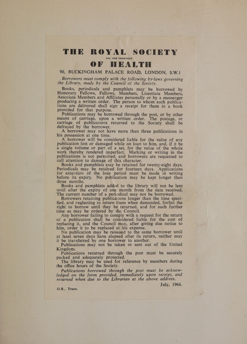 THE ROYAL SOCIETY FOR THE PROMOTION OF HEALTH 90, BUCKINGHAM PALACE ROAD, LONDON, S.W.1 Borrowers must comply with the following by-laws governing the Library, made by the Council of the Society. Books, periodicals and pamphlets may be. borrowed by Honorary Fellows, Fellows, Members, Licentiate Members, Associate Members and Affiliates personally or by a messenger producing a written order. The person to whom such publica- tions are delivered shall sign a receipt for them in a book provided for that purpose. Publications may be borrowed through the post, or by other means of carriage, upon a written order. The postage, or carriage of publications returned to the Society shall be defrayed by the borrower. A borrower may not have more than three publications in his possession at one time. A borrower will be considered liable for the value of any publication lost or damaged while on loan to him, and, if it be a single volume or part of a set, for the value of the whole work thereby rendered imperfect. Marking or writing in the publications is not permitted, and borrowers are requested to call attention to damage of this character. Books and pamphlets may be retained for twenty-eight days. Periodicals may be retained for fourteen days. Applications for extension of the loan period must be made in writing before its expiry. No publication may be kept longer than three months. Books and pamphlets added to the library will not be lent until after the expiry of one month from the date received. The current number of a periodical may not be borrowed. Borrowers retaining publications longer than the time speci- fied, and neglecting to return them when demanded, forfeit the right to borrow until they be returned, and for such further time as may be ordered by the Council. Any borrower failing to comply with a request for the return oi a publication shall be considered liable for the cost of replacing it, and the Council may, after giving due notice to him, order it to be replaced at his expense. No publication may be reissued to the same borrower until at least seven days have elapsed after its return, neither may it be transferred by one borrower to another. Publications may not be taken or sent out of the United Kingdom. Publications returned through the post must be securely packed and adequately protected. ; The library may be used for reference by members during the office hours of the Society. Publications borrowed through the post must be acknow- ledged on the form provided, immediately upon receipt, and returned when due to the Librarian at the above address. July, 1966. QO.B., Truro.