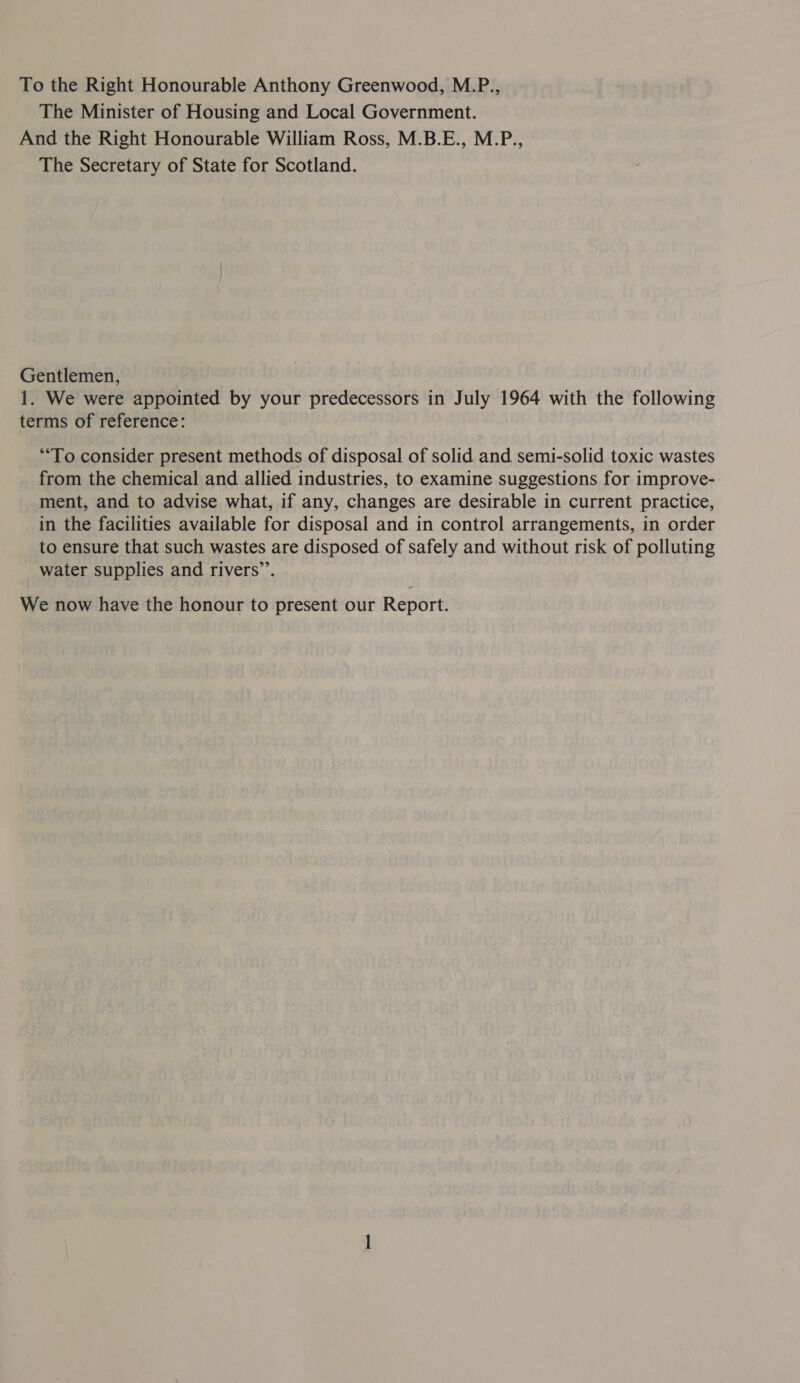 To the Right Honourable Anthony Greenwood, M.P., The Minister of Housing and Local Government. And the Right Honourable William Ross, M.B.E., M.P., The Secretary of State for Scotland. Gentlemen, 1. We were appointed by your predecessors in July 1964 with the following terms of reference: “To consider present methods of disposal of solid and semi-solid toxic wastes from the chemical and allied industries, to examine suggestions for improve- ment, and to advise what, if any, changes are desirable in current practice, in the facilities available for disposal and in control arrangements, in order to ensure that such wastes are disposed of safely and without risk of polluting water supplies and rivers’. We now have the honour to present our Report.