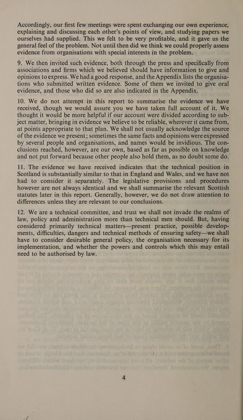 Accordingly, our first few meetings were spent exchanging our own experience, explaining and discussing each other’s points of view, and studying papers we ourselves had supplied. This we felt to be very profitable, and it gave us the general feel of the problem. Not until then did we think we could properly assess evidence from organisations with special interests in the problem. 9. We then invited such evidence, both through the press and specifically from associations and firms which we believed should have information to give and opinions to express. We had a good response, and the Appendix lists the organisa- tions who submitted written evidence. Some of them we invited to give oral evidence, and those who did so are also indicated in the Appendix. 10. We do not attempt in this report to summarise the evidence we have received, though we would assure you we have taken full account of it. We thought it would be more helpful if our account were divided according to sub- ject matter, bringing in evidence we believe to be reliable, wherever it came from, at points appropriate to that plan. We shall not usually acknowledge the source of the evidence we present; sometimes the same facts and opinions were expressed by several people and organisations, and names would be invidious. The con- clusions reached, however, are our own, based as far as possible on knowledge and not put forward because other people also hold them, as no doubt some do. 11. The evidence we have received indicates that the technical position in Scotland is substantially similar to that in England and Wales, and we have not had to consider it separately. The legislative provisions and procedures however are not always identical and we shall summarise the relevant Scottish statutes later in this report. Generally, however, we do not draw attention to differences unless they are relevant to our conclusions. 12. We are a technical committee, and trust we shall not invade the realms of law, policy and administration more than technical men should. But, having considered primarily technical matters—present practice, possible develop- ments, difficulties, dangers and technical methods of ensuring safety—we shall have to consider desirable general policy, the organisation necessary for its implementation, and whether the powers and controls which this may entail need to be authorised by law.