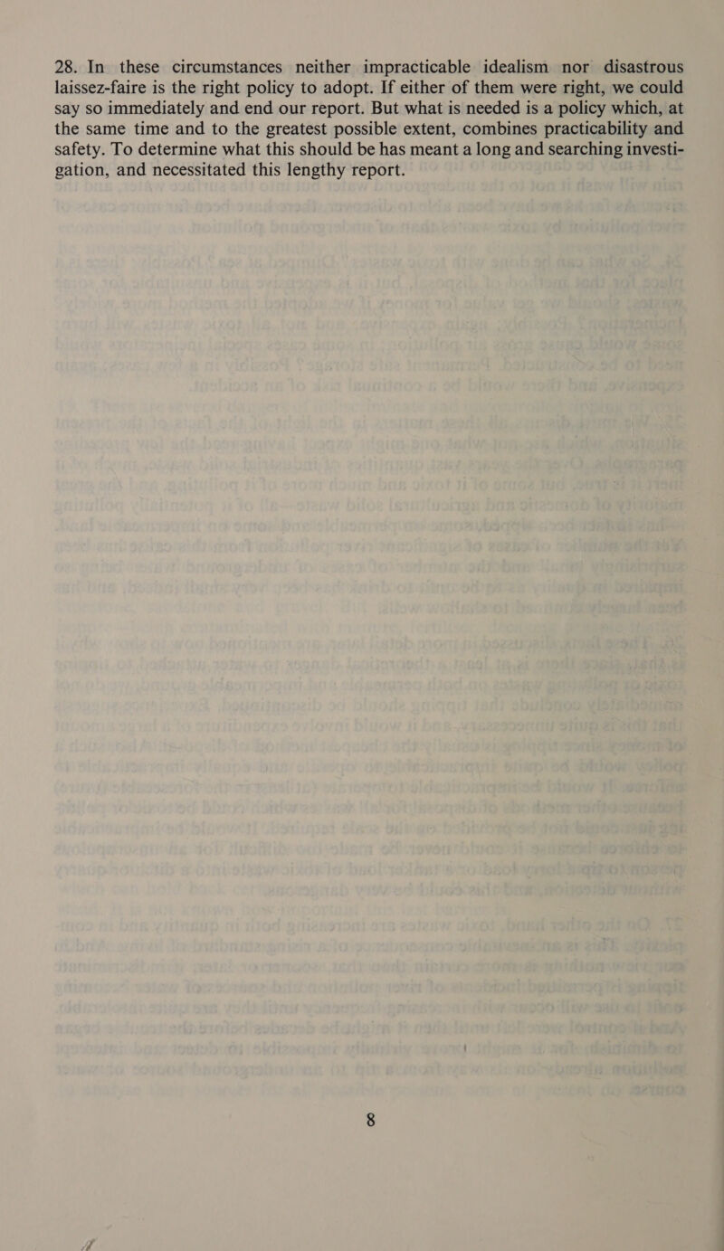 28. In these circumstances neither impracticable idealism nor disastrous laissez-faire is the right policy to adopt. If either of them were right, we could say so immediately and end our report. But what is needed is a policy which, at the same time and to the greatest possible extent, combines practicability and safety. To determine what this should be has meant a long and searching investi- gation, and necessitated this lengthy report.