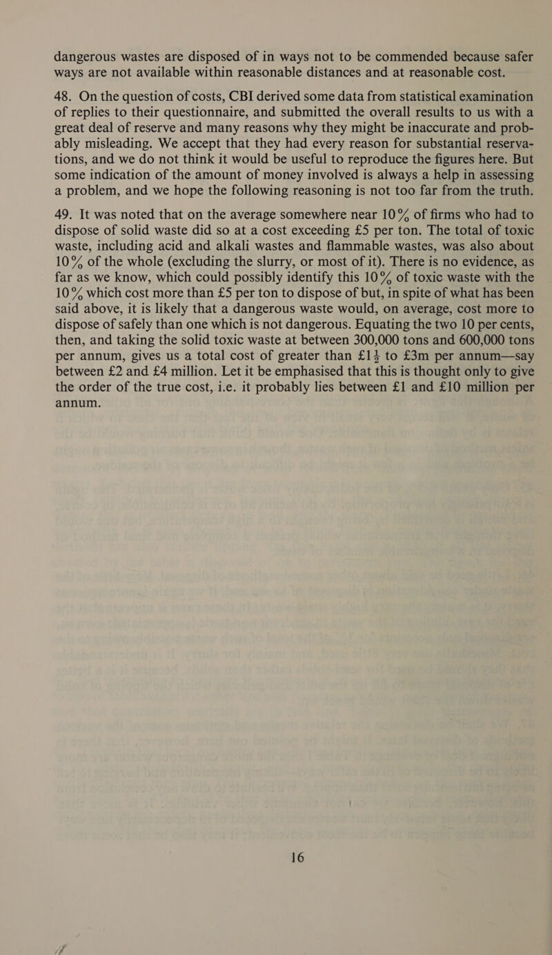 dangerous wastes are disposed of in ways not to be commended because safer ways are not available within reasonable distances and at reasonable cost. 48. On the question of costs, CBI derived some data from statistical examination of replies to their questionnaire, and submitted the overall results to us with a great deal of reserve and many reasons why they might be inaccurate and prob- ably misleading. We accept that they had every reason for substantial reserva- tions, and we do not think it would be useful to reproduce the figures here. But some indication of the amount of money involved is always a help in assessing a problem, and we hope the following reasoning is not too far from the truth. 49. It was noted that on the average somewhere near 10% of firms who had to dispose of solid waste did so at a cost exceeding £5 per ton. The total of toxic waste, including acid and alkali wastes and flammable wastes, was also about 10% of the whole (excluding the slurry, or most of it). There is no evidence, as far as we know, which could possibly identify this 10% of toxic waste with the 10% which cost more than £5 per ton to dispose of but, in spite of what has been said above, it is likely that a dangerous waste would, on average, cost more to dispose of safely than one which is not dangerous. Equating the two 10 per cents, then, and taking the solid toxic waste at between 300,000 tons and 600,000 tons per annum, gives us a total cost of greater than £14 to £3m per annum—say between £2 and £4 million. Let it be emphasised that this is thought only to give the order of the true cost, i.e. it probably lies between £1 and £10 million per annum.