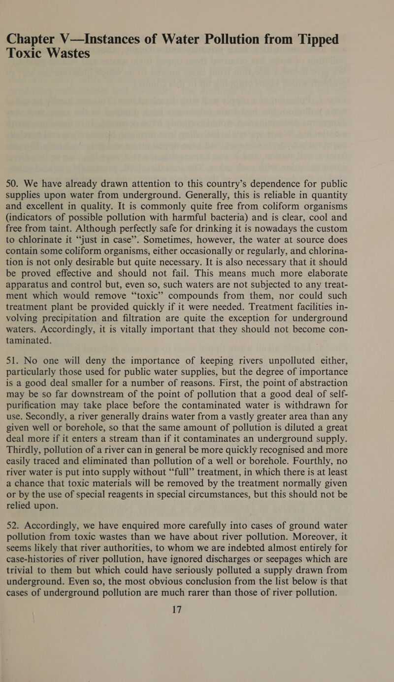 Chapter V—Instances of Water Pollution from Tipped Toxic Wastes 50. We have already drawn attention to this country’s dependence for public supplies upon water from underground. Generally, this is reliable in quantity and excellent in quality. It is commonly quite free from coliform organisms (indicators of possible pollution with harmful bacteria) and is clear, cool and free from taint. Although perfectly safe for drinking it is nowadays the custom to chlorinate it “‘just in case”. Sometimes, however, the water at source does contain some coliform organisms, either occasionally or regularly, and chlorina- tion is not only desirable but quite necessary. It is also necessary that it should be proved effective and should not fail. This means much more elaborate apparatus and control but, even so, such waters are not subjected to any treat- ment which would remove “toxic” compounds from them, nor could such treatment plant be provided quickly if it were needed. Treatment facilities in- volving precipitation and filtration are quite the exception for underground waters. Accordingly, it is vitally important that they should not become con- taminated. 51. No one will deny the importance of keeping rivers unpolluted either, particularly those used for public water supplies, but the degree of importance is a good deal smaller for a number of reasons. First, the point of abstraction may be so far downstream of the point of pollution that a good deal of self- purification may take place before the contaminated water is withdrawn for use. Secondly, a river generally drains water from a vastly greater area than any given well or borehole, so that the same amount of pollution is diluted a great deal more if it enters a stream than if it contaminates an underground supply. Thirdly, pollution of a river can in general be more quickly recognised and more easily traced and eliminated than pollution of a well or borehole. Fourthly, no river water is put into supply without “‘full’’ treatment, in which there is at least a chance that toxic materials will be removed by the treatment normally given or by the use of special reagents in special circumstances, but this should not be relied upon. 52. Accordingly, we have enquired more carefully into cases of ground water pollution from toxic wastes than we have about river pollution. Moreover, it seems likely that river authorities, to whom we are indebted almost entirely for case-histories of river pollution, have ignored discharges or seepages which are trivial to them but which could have seriously polluted a supply drawn from underground. Even so, the most obvious conclusion from the list below is that cases of underground pollution are much rarer than those of river pollution.