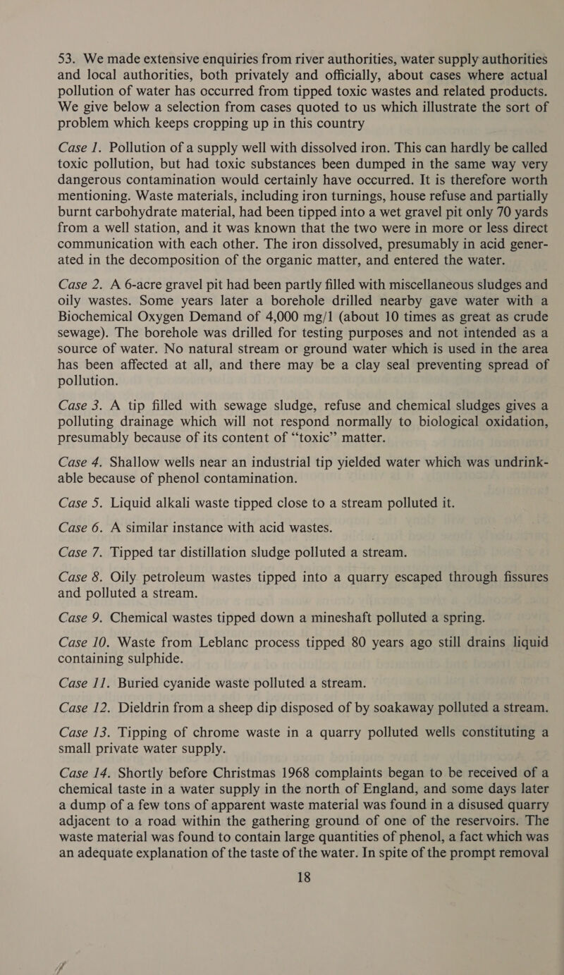 53. We made extensive enquiries from river authorities, water supply authorities and local authorities, both privately and officially, about cases where actual pollution of water has occurred from tipped toxic wastes and related products. We give below a selection from cases quoted to us which illustrate the sort of problem which keeps cropping up in this country Case I. Pollution of a supply well with dissolved iron. This can hardly be called toxic pollution, but had toxic substances been dumped in the same way very dangerous contamination would certainly have occurred. It is therefore worth mentioning. Waste materials, including iron turnings, house refuse and partially burnt carbohydrate material, had been tipped into a wet gravel pit only 70 yards from a well station, and it was known that the two were in more or less direct communication with each other. The iron dissolved, presumably in acid gener- ated in the decomposition of the organic matter, and entered the water. Case 2. A 6-acre gravel pit had been partly filled with miscellaneous sludges and oily wastes. Some years later a borehole drilled nearby gave water with a Biochemical Oxygen Demand of 4,000 mg/1 (about 10 times as great as crude sewage). The borehole was drilled for testing purposes and not intended as a source of water. No natural stream or ground water which is used in the area has been affected at all, and there may be a clay seal preventing spread of pollution. Case 3. A tip filled with sewage sludge, refuse and chemical sludges gives a polluting drainage which will not respond normally to biological oxidation, presumably because of its content of “‘toxic’’ matter. Case 4. Shallow wells near an industrial tip yielded water which was undrink- able because of phenol contamination. Case 5. Liquid alkali waste tipped close to a stream polluted it. Case 6. A similar instance with acid wastes. Case 7. Tipped tar distillation sludge polluted a stream. Case 8. Oily petroleum wastes tipped into a quarry escaped through fissures and polluted a stream. Case 9. Chemical wastes tipped down a mineshaft polluted a spring. Case 10. Waste from Leblanc process tipped 80 years ago still drains liquid containing sulphide. Case I]. Buried cyanide waste polluted a stream. Case 12. Dieldrin from a sheep dip disposed of by soakaway polluted a stream. Case 13. Tipping of chrome waste in a quarry polluted wells constituting a small private water supply. Case 14. Shortly before Christmas 1968 complaints began to be received of a chemical taste in a water supply in the north of England, and some days later a dump of a few tons of apparent waste material was found in a disused quarry adjacent to a road within the gathering ground of one of the reservoirs. The waste material was found to contain large quantities of phenol, a fact which was an adequate explanation of the taste of the water. In spite of the prompt removal