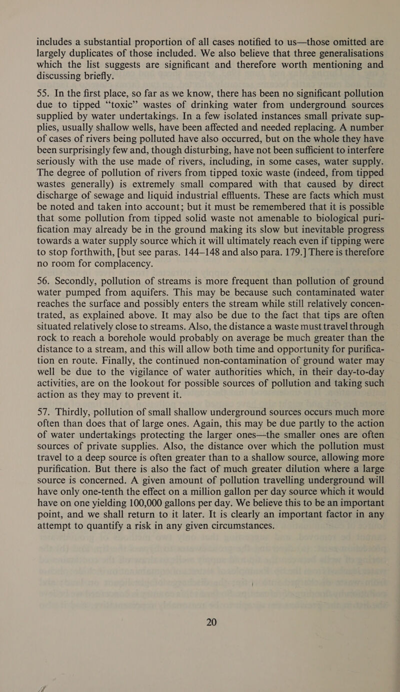 includes a substantial proportion of all cases notified to us—those omitted are largely duplicates of those included. We also believe that three generalisations which the list suggests are significant and therefore worth mentioning and discussing briefly. 55. In the first place, so far as we know, there has been no significant pollution due to tipped “‘toxic’? wastes of drinking water from underground sources supplied by water undertakings. In a few isolated instances small private sup- plies, usually shallow wells, have been affected and needed replacing. A number of cases of rivers being polluted have also occurred, but on the whole they have been surprisingly few and, though disturbing, have not been sufficient to interfere seriously with the use made of rivers, including, in some cases, water supply. The degree of pollution of rivers from tipped toxic waste (indeed, from tipped wastes generally) is extremely small compared with that caused by direct discharge of sewage and liquid industrial effluents. These are facts which must be noted and taken into account; but it must be remembered that it is possible that some pollution from tipped solid waste not amenable to biological puri- fication may already be in the ground making its slow but inevitable progress towards a water supply source which it will ultimately reach even if tipping were to stop forthwith, [but see paras. 144-148 and also para. 179.] There is therefore no room for complacency. 56. Secondly, pollution of streams is more frequent than pollution of ground water pumped from aquifers. This may be because such contaminated water reaches the surface and possibly enters the stream while still relatively concen- trated, as explained above. It may also be due to the fact that tips are often situated relatively close to streams. Also, the distance a waste must travel through rock to reach a borehole would probably on average be much greater than the distance to a stream, and this will allow both time and opportunity for purifica- tion en route. Finally, the continued non-contamination of ground water may well be due to the vigilance of water authorities which, in their day-to-day activities, are on the lookout for possible sources of pollution and taking such action as they may to prevent it. 57. Thirdly, pollution of small shallow underground sources occurs much more often than does that of large ones. Again, this may be due partly to the action of water undertakings protecting the larger ones—the smaller ones are often sources of private supplies. Also, the distance over which the pollution must travel to a deep source is often greater than to a shallow source, allowing more purification. But there is also the fact of much greater dilution where a large source is concerned. A given amount of pollution travelling underground will have only one-tenth the effect on a million gallon per day source which it would have on one yielding 100,000 gallons per day. We believe this to be an important point, and we shall return to it later. It is clearly an important factor in any attempt to quantify a risk in any given circumstances.