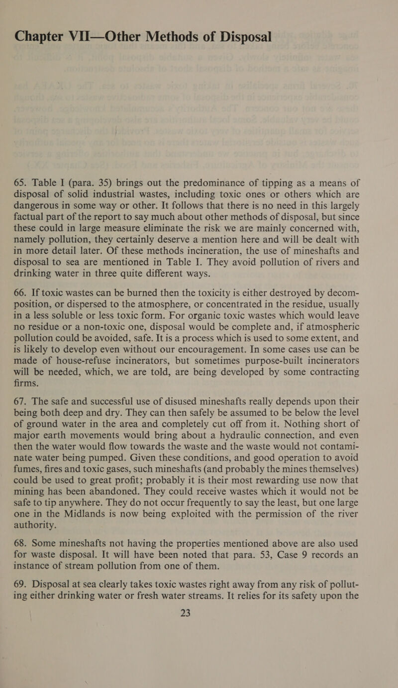 Chapter VII—Other Methods of Disposal 65. Table I (para. 35) brings out the predominance of tipping as a means of disposal of solid industrial wastes, including toxic ones or others which are dangerous in some way or other. It follows that there is no need in this largely factual part of the report to say much about other methods of disposal, but since these could in large measure eliminate the risk we are mainly concerned with, namely pollution, they certainly deserve a mention here and will be dealt with in more detail later. Of these methods incineration, the use of mineshafts and disposal to sea are mentioned in Table I. They avoid pollution of rivers and drinking water in three quite different ways. 66. If toxic wastes can be burned then the toxicity is either destroyed by decom- position, or dispersed to the atmosphere, or concentrated in the residue, usually in a less soluble or less toxic form. For organic toxic wastes which would leave no residue or a non-toxic one, disposal would be complete and, if atmospheric pollution could be avoided, safe. It is a process which is used to some extent, and is likely to develop even without our encouragement. In some cases use can be made of house-refuse incinerators, but sometimes purpose-built incinerators will be needed, which, we are told, are being developed by some contracting firms. 67. The safe and successful use of disused mineshafts really depends upon their being both deep and dry. They can then safely be assumed to be below the level of ground water in the area and completely cut off from it. Nothing short of major earth movements would bring about a hydraulic connection, and even then the water would flow towards the waste and the waste would not contami- nate water being pumped. Given these conditions, and good operation to avoid fumes, fires and toxic gases, such mineshafts (and probably the mines themselves) could be used to great profit; probably it is their most rewarding use now that mining has been abandoned. They could receive wastes which it would not be safe to tip anywhere. They do not occur frequently to say the least, but one large one in the Midlands is now being exploited with the permission of the river authority. 68. Some mineshafts not having the properties mentioned above are also used for waste disposal. It will have been noted that para. 53, Case 9 records an instance of stream pollution from one of them. 69. Disposal at sea clearly takes toxic wastes right away from any risk of pollut- ing either drinking water or fresh water streams. It relies for its safety upon the