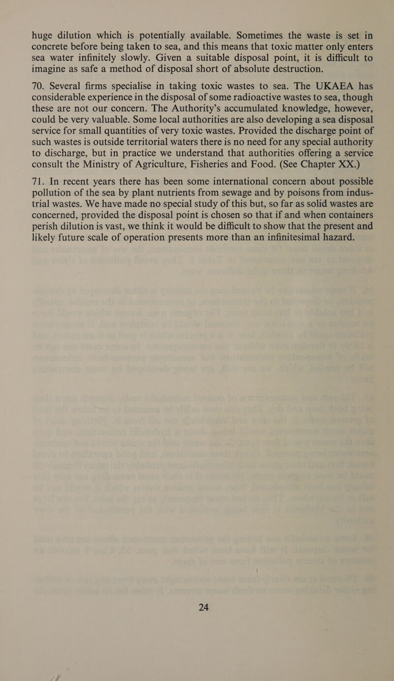 huge dilution which is potentially available. Sometimes the waste is set in concrete before being taken to sea, and this means that toxic matter only enters sea water infinitely slowly. Given a suitable disposal point, it is difficult to imagine as safe a method of disposal short of absolute destruction. 70. Several firms specialise in taking toxic wastes to sea. The UKAEA has considerable experience in the disposal of some radioactive wastes to sea, though these are not our concern. The Authority’s accumulated knowledge, however, could be very valuable. Some local authorities are also developing a sea disposal service for small quantities of very toxic wastes. Provided the discharge point of such wastes is outside territorial waters there is no need for any special authority to discharge, but in practice we understand that authorities offering a service consult the Ministry of Agriculture, Fisheries and Food. (See Chapter XX.) 71. In recent years there has been some international concern about possible pollution of the sea by plant nutrients from sewage and by poisons from indus- trial wastes. We have made no special study of this but, so far as solid wastes are concerned, provided the disposal point is chosen so that if and when containers perish dilution is vast, we think it would be difficult to show that the present and likely future scale of operation presents more than an infinitesimal hazard.