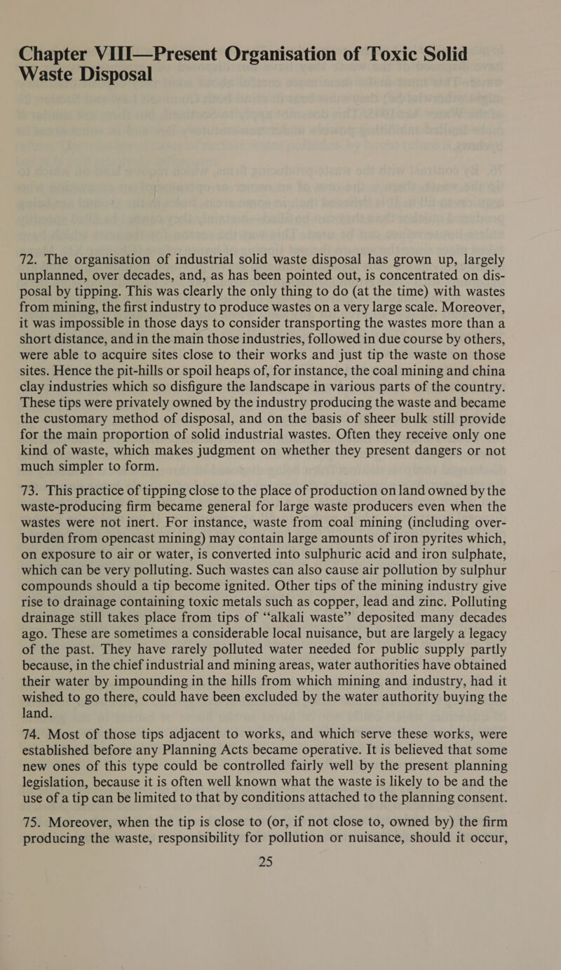 Chapter ViII—Present Organisation of Toxic Solid Waste Disposal 72. The organisation of industrial solid waste disposal has grown up, largely unplanned, over decades, and, as has been pointed out, is concentrated on dis- posal by tipping. This was clearly the only thing to do (at the time) with wastes from mining, the first industry to produce wastes on a very large scale. Moreover, it was impossible in those days to consider transporting the wastes more than a short distance, and in the main those industries, followed in due course by others, were able to acquire sites close to their works and just tip the waste on those sites. Hence the pit-hills or spoil heaps of, for instance, the coal mining and china clay industries which so disfigure the landscape in various parts of the country. These tips were privately owned by the industry producing the waste and became the customary method of disposal, and on the basis of sheer bulk still provide for the main proportion of solid industrial wastes. Often they receive only one kind of waste, which makes judgment on whether they present dangers or not much simpler to form. 73. This practice of tipping close to the place of production on land owned by the waste-producing firm became general for large waste producers even when the wastes were not inert. For instance, waste from coal mining (including over- burden from opencast mining) may contain large amounts of iron pyrites which, on exposure to air or water, is converted into sulphuric acid and iron sulphate, which can be very polluting. Such wastes can also cause air pollution by sulphur compounds should a tip become ignited. Other tips of the mining industry give rise to drainage containing toxic metals such as copper, lead and zinc. Polluting drainage still takes place from tips of ‘“‘alkali waste’? deposited many decades ago. These are sometimes a considerable local nuisance, but are largely a legacy of the past. They have rarely polluted water needed for public supply partly because, in the chief industrial and mining areas, water authorities have obtained their water by impounding in the hills from which mining and industry, had it wished to go there, could have been excluded by the water authority buying the land. 74. Most of those tips adjacent to works, and which serve these works, were established before any Planning Acts became operative. It is believed that some new ones of this type could be controlled fairly well by the present planning legislation, because it is often well known what the waste is likely to be and the use of a tip can be limited to that by conditions attached to the planning consent. 75. Moreover, when the tip is close to (or, if not close to, owned by) the firm producing the waste, responsibility for pollution or nuisance, should it occur, Pie