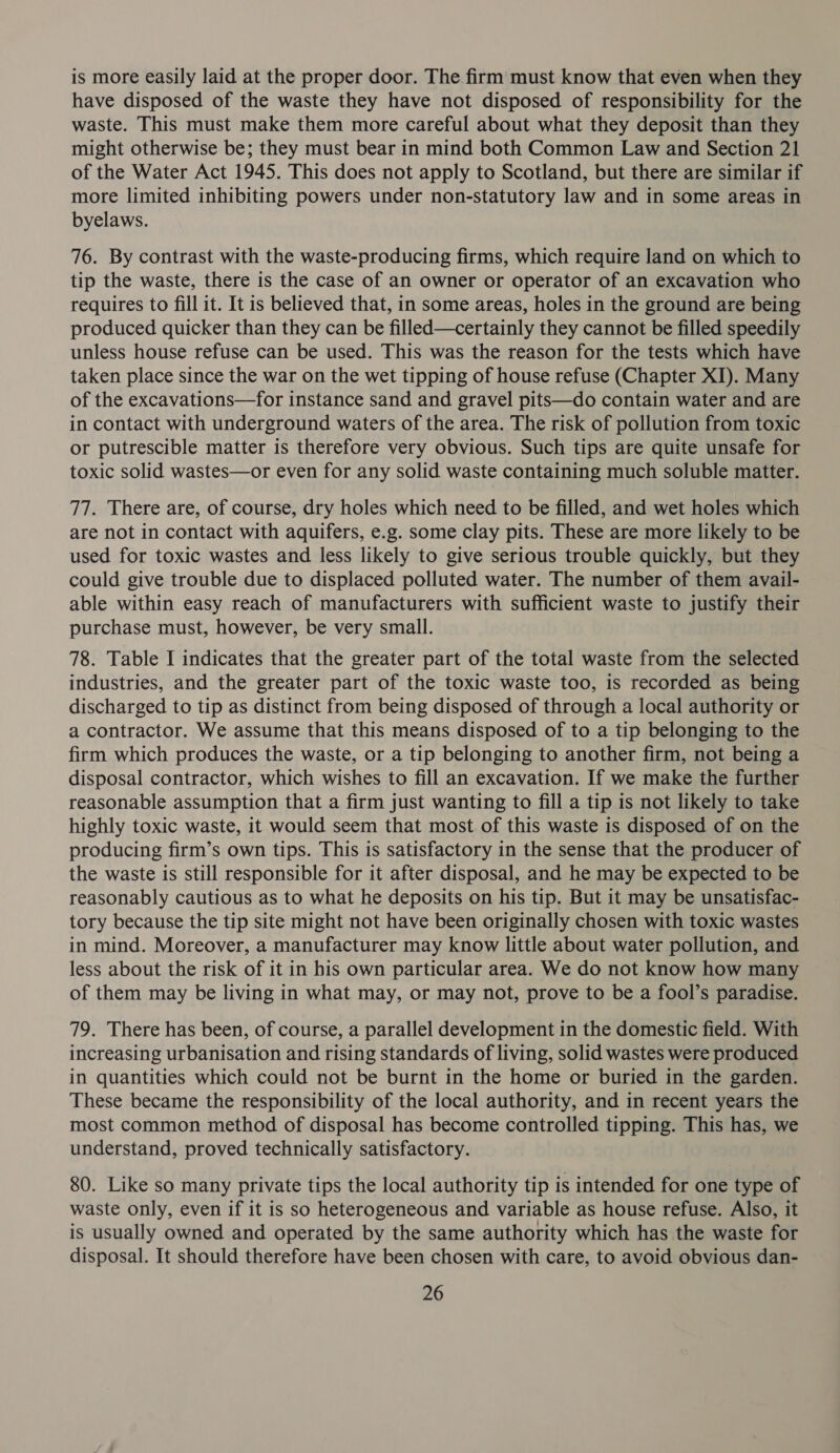 is more easily laid at the proper door. The firm must know that even when they have disposed of the waste they have not disposed of responsibility for the waste. This must make them more careful about what they deposit than they might otherwise be; they must bear in mind both Common Law and Section 21 of the Water Act 1945. This does not apply to Scotland, but there are similar if more limited inhibiting powers under non-statutory law and in some areas in byelaws. 76. By contrast with the waste-producing firms, which require land on which to tip the waste, there is the case of an owner or operator of an excavation who requires to fill it. It is believed that, in some areas, holes in the ground are being produced quicker than they can be filled—certainly they cannot be filled speedily unless house refuse can be used. This was the reason for the tests which have taken place since the war on the wet tipping of house refuse (Chapter XI). Many of the excavations—for instance sand and gravel pits—do contain water and are in contact with underground waters of the area. The risk of pollution from toxic or putrescible matter is therefore very obvious. Such tips are quite unsafe for toxic solid wastes—or even for any solid waste containing much soluble matter. 77. There are, of course, dry holes which need to be filled, and wet holes which are not in contact with aquifers, e.g. some clay pits. These are more likely to be used for toxic wastes and less likely to give serious trouble quickly, but they could give trouble due to displaced polluted water. The number of them avail- able within easy reach of manufacturers with sufficient waste to justify their purchase must, however, be very small. 78. Table I indicates that the greater part of the total waste from the selected industries, and the greater part of the toxic waste too, is recorded as being discharged to tip as distinct from being disposed of through a local authority or a contractor. We assume that this means disposed of to a tip belonging to the firm which produces the waste, or a tip belonging to another firm, not being a disposal contractor, which wishes to fill an excavation. If we make the further reasonable assumption that a firm just wanting to fill a tip is not likely to take highly toxic waste, it would seem that most of this waste is disposed of on the producing firm’s own tips. This is satisfactory in the sense that the producer of the waste is still responsible for it after disposal, and he may be expected to be reasonably cautious as to what he deposits on his tip. But it may be unsatisfac- tory because the tip site might not have been originally chosen with toxic wastes in mind. Moreover, a manufacturer may know little about water pollution, and less about the risk of it in his own particular area. We do not know how many of them may be living in what may, or may not, prove to be a fool’s paradise. 79. There has been, of course, a parallel development in the domestic field. With increasing urbanisation and rising standards of living, solid wastes were produced in quantities which could not be burnt in the home or buried in the garden. These became the responsibility of the local authority, and in recent years the most common method of disposal has become controlled tipping. This has, we understand, proved technically satisfactory. 80. Like so many private tips the local authority tip is intended for one type of waste only, even if it is so heterogeneous and variable as house refuse. Also, it is usually owned and operated by the same authority which has the waste for disposal. It should therefore have been chosen with care, to avoid obvious dan-