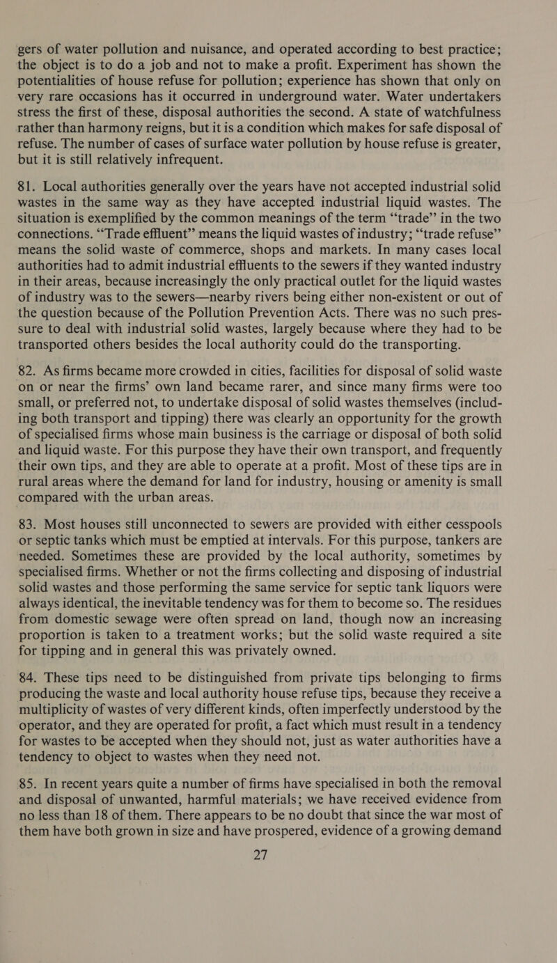 gers of water pollution and nuisance, and operated according to best practice; the object is to do a job and not to make a profit. Experiment has shown the potentialities of house refuse for pollution; experience has shown that only on very rare occasions has it occurred in underground water. Water undertakers stress the first of these, disposal authorities the second. A state of watchfulness rather than harmony reigns, but it is a condition which makes for safe disposal of refuse. The number of cases of surface water pollution by house refuse is greater, but it is still relatively infrequent. 81. Local authorities generally over the years have not accepted industrial solid wastes in the same way as they have accepted industrial liquid wastes. The situation is exemplified by the common meanings of the term “‘trade’’ in the two connections. ““Trade effluent”’ means the liquid wastes of industry; “‘trade refuse” means the solid waste of commerce, shops and markets. In many cases local authorities had to admit industrial effluents to the sewers if they wanted industry in their areas, because increasingly the only practical outlet for the liquid wastes of industry was to the sewers—nearby rivers being either non-existent or out of the question because of the Pollution Prevention Acts. There was no such pres- sure to deal with industrial solid wastes, largely because where they had to be transported others besides the local authority could do the transporting. 82. As firms became more crowded in cities, facilities for disposal of solid waste on or near the firms’ own land became rarer, and since many firms were too small, or preferred not, to undertake disposal of solid wastes themselves (includ- ing both transport and tipping) there was clearly an opportunity for the growth of specialised firms whose main business is the carriage or disposal of both solid and liquid waste. For this purpose they have their own transport, and frequently their own tips, and they are able to operate at a profit. Most of these tips are in rural areas where the demand for land for industry, housing or amenity is small compared with the urban areas. 83. Most houses still unconnected to sewers are provided with either cesspools or septic tanks which must be emptied at intervals. For this purpose, tankers are needed. Sometimes these are provided by the local authority, sometimes by specialised firms. Whether or not the firms collecting and disposing of industrial solid wastes and those performing the same service for septic tank liquors were always identical, the inevitable tendency was for them to become so. The residues from domestic sewage were often spread on land, though now an increasing proportion is taken to a treatment works; but the solid waste required a site for tipping and in general this was privately owned. 84. These tips need to be distinguished from private tips belonging to firms producing the waste and local authority house refuse tips, because they receive a multiplicity of wastes of very different kinds, often imperfectly understood by the operator, and they are operated for profit, a fact which must result in a tendency for wastes to be accepted when they should not, just as water authorities have a tendency to object to wastes when they need not. 85. In recent years quite a number of firms have specialised in both the removal and disposal of unwanted, harmful materials; we have received evidence from no less than 18 of them. There appears to be no doubt that since the war most of them have both grown in size and have prospered, evidence of a growing demand