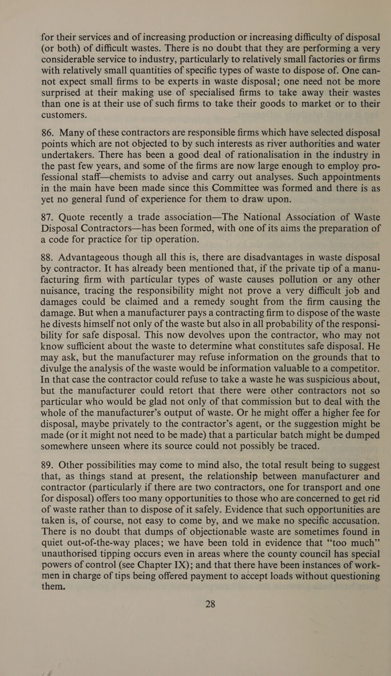for their services and of increasing production or increasing difficulty of disposal (or both) of difficult wastes. There is no doubt that they are performing a very considerable service to industry, particularly to relatively small factories or firms with relatively small quantities of specific types of waste to dispose of. One can- not expect small firms to be experts in waste disposal; one need not be more surprised at their making use of specialised firms to take away their wastes than one is at their use of such firms to take their goods to market or to their customers. 86. Many of these contractors are responsible firms which have selected disposal points which are not objected to by such interests as river authorities and water undertakers. There has been a good deal of rationalisation in the industry in the past few years, and some of the firms are now large enough to employ pro- fessional staff—chemists to advise and carry out analyses. Such appointments in the main have been made since this Committee was formed and there is as yet no general fund of experience for them to draw upon. 87. Quote recently a trade association—The National Association of Waste Disposal Contractors—has been formed, with one of its aims the preparation of a code for practice for tip operation. 88. Advantageous though all this is, there are disadvantages in waste disposal by contractor. It has already been mentioned that, if the private tip of a manu- facturing firm with particular types of waste causes pollution or any other nuisance, tracing the responsibility might not prove a very difficult job and damages could be claimed and a remedy sought from the firm causing the damage. But when a manufacturer pays a contracting firm to dispose of the waste he divests himself not only of the waste but also in all probability of the responsi- bility for safe disposal. This now devolves upon the contractor, who may not know sufficient about the waste to determine what constitutes safe disposal. He may ask, but the manufacturer may refuse information on the grounds that to divulge the analysis of the waste would be information valuable to a competitor. In that case the contractor could refuse to take a waste he was suspicious about, but the manufacturer could retort that there were other contractors not so particular who would be glad not only of that commission but to deal with the whole of the manufacturer’s output of waste. Or he might offer a higher fee for disposal, maybe privately to the contractor’s agent, or the suggestion might be made (or it might not need to be made) that a particular batch might be dumped somewhere unseen where its source could not possibly be traced. 89. Other possibilities may come to mind also, the total result being to suggest that, as things stand at present, the relationship between manufacturer and contractor (particularly if there are two contractors, one for transport and one for disposal) offers too many opportunities to those who are concerned to get rid of waste rather than to dispose of it safely. Evidence that such opportunities are taken is, of course, not easy to come by, and we make no specific accusation. There is no doubt that dumps of objectionable waste are sometimes found in quiet out-of-the-way places; we have been told in evidence that ‘“‘too much” unauthorised tipping occurs even in areas where the county council has special powers of control (see Chapter IX); and that there have been instances of work- men in charge of tips being offered payment to accept loads without questioning them.