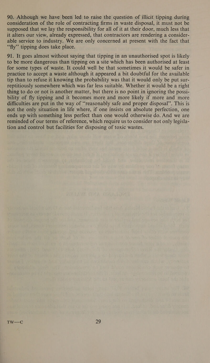 90. Although we have been led to raise the question of illicit tipping during consideration of the role of contracting firms in waste disposal, it must not be supposed that we lay the responsibility for all of it at their door, much less that it alters our view, already expressed, that contractors are rendering a consider- able service to industry. We are only concerned at present with the fact that “fly”? tipping does take place. 91. It goes almost without saying that tipping in an unauthorised spot is likely to be more dangerous than tipping on a site which has been authorised at least for some types of waste. It could well be that sometimes it would be safer in practice to accept a waste although it appeared a bit doubtful for the available tip than to refuse it knowing the probability was that it would only be put sur- reptitiously somewhere which was far less suitable. Whether it would be a right thing to do or not is another matter, but there is no point in ignoring the possi- bility of fly tipping and it becomes more and more likely if more and more difficulties are put in the way of “reasonably safe and proper disposal”. This is not the only situation in life where, if one insists on absolute perfection, one ends up with something less perfect than one would otherwise do. And we are reminded of our terms of reference, which require us to consider not only legisla- tion and control but facilities for disposing of toxic wastes.